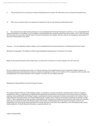 8
ADANI PROPERTIES PRIVATE LIMITED Consolidated Financial Statements for period 01/04/2016 to 31/03/2017
ii. The group did not have any long-term contracts including derivative contracts for which there were any material foreseeable losses;
iii. There were no amounts which were required to be transferred to the investor Education and Protection Fund
iv. The company has provided requisite disclosures in its consolidated Ind AS Financial Statements (vide Note no. 47 to consolidatedInd AS
Financial Statements) as to holdings as well as dealings in Specified Bank Notes during the period from 8th November, 2016 to 30th December,
2016 and these are in accordance with the books of accounts maintained by the company. We have relied on the management representation for
disclosure of denomination wise details.
Annexure – A to the Independent Auditor’s Report on the Consolidated Ind AS Financial Statements of AdaniProperties Private Limited
(Referred to in paragraph 1 (f) of Report on Other Legal and Regulatory Requirements of our Report of even date)
Report on the Internal Financial Controls under Clause i of sub-section 3 of Section 143 of the Companies Act, 2013 (the Act).
We have audited the internal financial controls over financial reporting of the AdaniProperties Private Limited (the Holding Company), its
subsidiariesand jointly controlled entities, which are companies incorporated in India, as of 31st March, 2017 in conjunction with our audit of the
consolidated Ind AS Financial Statements of the Company as of and for the year ended on that date.
Management’s Responsibilities for Internal Financial Controls
The respective Board of Directors of the Holding company, its subsidiaries, associates and jointly controlled entities, which are companies
incorporated in India, are responsible for establishing and maintaining internal financial controls based on the internal control over financial
reporting criteria established by the Holding Company considering the essential components of internal control stated in the Guidance Note on
Audit of Internal Financial Controls over Financial Reporting (the ‘Guidance Note’) issued by the Institute of Chartered Accountants of India
(‘ICAI’). These responsibilities include the design, implementation and maintenance of adequate internal financial controls that were operating
effectively for ensuring the orderly and efficient conduct of its business, including adherence to the respective Company’s policies, the
safeguarding of its assets, the prevention and detection of frauds and errors, the accuracy and completeness of the accounting records, and the
timely preparation of reliable financial information, as required under the Act.
Auditor’s Responsibility
 