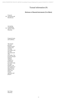 84
ADANI PROPERTIES PRIVATE LIMITED Consolidated Financial Statements for period 01/04/2016 to 31/03/2017
Textual information (9)
Disclosure of financial instruments [Text Block]
40
Financial
Instruments and
Risk Review
(a)
Accounting
Classification
and Fair Value
Hierarchy
Financial Assets
and Liabilities :
The Group's
principal
financial assets
include loans
and trade
receivables, cash
and cash
equivalents and
other
receivables. The
Group's principal
financial
liabilities
comprise of
borrowings,
provisions, trade
and other
payables. The
main purpose of
these financial
liabilities is to
finance the
Group's
operations and
projects.
Fair Value
Hierarchy :
 