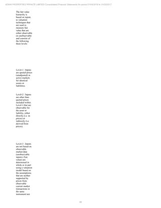 85
ADANI PROPERTIES PRIVATE LIMITED Consolidated Financial Statements for period 01/04/2016 to 31/03/2017
The fair value
hierarchy is
based on inputs
to valuation
techniques that
are used to
measure fair
value that are
either observable
on unobservable
and consists of
the following
three levels:
Level-1 : Inputs
are quoted prices
(unadjusted) in
active markets
for identical
assets or
liabilities.
Level-2 : Inputs
are other than
quoted prices
included within
Level-1 that are
observable for
the asset or
liability, either
directly (i.e. as
prices) or
indirectly (i.e.
derived from
prices).
Level-3 : Inputs
are not based on
observable
market data
(unobservable
inputs). Fair
values are
determined in
whole or in part
using a valuation
model based on
the assumptions
that are neither
supported by
prices from
observable
current market
transactions in
the same
instrument nor
 
