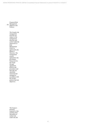 91
ADANI PROPERTIES PRIVATE LIMITED Consolidated Financial Statements for period 01/04/2016 to 31/03/2017
(b)
Financial Risk
Management
Objective and
Policies :
The Group's risk
management
activities are
subject to the
management
direction and
control under the
framework of
Risk
Management
Policy as
approved by the
Board of
Directors. The
management
ensures
appropriate risk
governance
framework for
the Group
through
appropriate
policies and
procedures and
that risks are
identified,
measured and
managed in
accordance with
the Group's
policies and risk
objectives.
The Group is
primarily
exposed to risks
resulting from
fluctuation in
market risk,
credit risk and
 