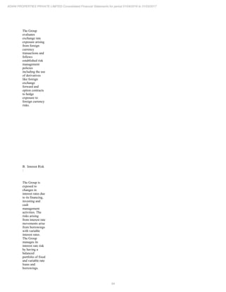 94
ADANI PROPERTIES PRIVATE LIMITED Consolidated Financial Statements for period 01/04/2016 to 31/03/2017
The Group
evaluates
exchange rate
exposure arising
from foreign
currency
transactions and
follows
established risk
management
policies
including the use
of derivatives
like foreign
exchange
forward and
option contracts
to hedge
exposure to
foreign currency
risks.
B. Interest Risk
:
The Group is
exposed to
changes in
interest rates due
to its financing,
investing and
cash
management
activities. The
risks arising
from interest rate
movements arise
from borrowings
with variable
interest rates.
The Group
manages its
interest rate risk
by having a
balanced
portfolio of fixed
and variable rate
loans and
borrowings.
 