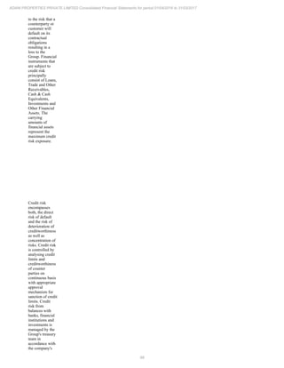 98
ADANI PROPERTIES PRIVATE LIMITED Consolidated Financial Statements for period 01/04/2016 to 31/03/2017
to the risk that a
counterparty or
customer will
default on its
contractual
obligations
resulting in a
loss to the
Group. Financial
instruments that
are subject to
credit risk
principally
consist of Loans,
Trade and Other
Receivables,
Cash & Cash
Equivalents,
Investments and
Other Financial
Assets. The
carrying
amounts of
financial assets
represent the
maximum credit
risk exposure.
Credit risk
encompasses
both, the direct
risk of default
and the risk of
deterioration of
creditworthiness
as well as
concentration of
risks. Credit risk
is controlled by
analysing credit
limits and
creditworthiness
of counter
parties on
continuous basis
with appropriate
approval
mechanism for
sanction of credit
limits. Credit
risk from
balances with
banks, financial
institutions and
investments is
managed by the
Group's treasury
team in
accordance with
the company's
 