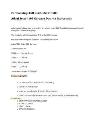 For Bookings Call us @9650019588
Adani Sector 102 Gurgaon Dwarka Expressway


Adani group is launching new project in gurgaon sector 102 Dwarka Expressway Gurgaon
with joint Venture M2K group.

The company will construct two-BHK to five-BHK homes.

For confirm booking and allotment call us @ 9650019588

Adani M2K Sector 102 Gurgaon

Tentative Sizes are

2BHK-------1500 sft. Aprox.

3BHK-------1700 sft.

3BHK + SQ----2000 sft.

4BHK-------2600 sft.

Tentative Rate is Rs. 5000/- psf.

Project Highlights:


       ü Located on 150 m wide Dwarka Expressway

       ü 5 km from Delhi border

       ü Just 6 km from Dwarka Sector 21, Metro Station.

     ü Ultra-Luxurious Specifications with VRV, Italian marble, Wooden Flooring.
Amenities:-
     ü 24X7 POWER AND WATER SUPPLY
     ü 3 TIER SECURITY
     ü PARTY LAWN
     ü 2 SWIMMING POOL
 