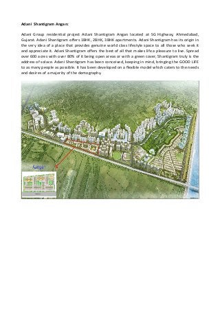 Adani Shantigram Angan:
Adani Group residential project Adani Shantigram Angan located at SG Highway, Ahmedabad,
Gujarat. Adani Shantigram offers 1BHK, 2BHK, 3BHK apartments. Adani Shantigram has its origin in
the very idea of a place that provides genuine world class lifestyle space to all those who seek it
and appreciate it. Adani Shantigram offers the best of all that makes life a pleasure to live. Spread
over 600 acres with over 80% of it being open areas or with a green cover, Shantigram truly is the
address of solace. Adani Shantigram has been conceived, keeping in mind, bringing the GOOD LIFE
to as many people as possible. It has been developed on a flexible model which caters to the needs
and desires of a majority of the demography.
 