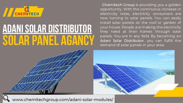 SOLAR PANEL AGANCY
ADANI SOLAR DISTRIBUTOR
Chemitech Group is providing you a golden
opportunity. With the continuous increase in
electricity rates, electricity consumers are
now turning to solar panels. You can easily
install solar panels on the roof or garden of
your house. People are making the electricity
they need at their homes through solar
panels. You are in any field. By becoming an
Adani Solar Distributor, you can fulfill the
demand of solar panels in your area.


 