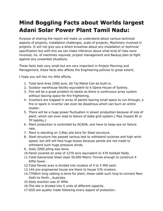 Mind Boggling Facts about Worlds largest
Adani Solar Power Plant Tamil Nadu:
Purpose of sharing the report will make us understand about various technical
aspects of projects, installation challenges, scale of projects, Machinery involved in
projects. It will not give you a direct knowhow about any installation or technical
specification but with this we can make inference about what kind of risks were
involved, no. of machines required, project management and Backup plan to fight
against any unwanted situations.
These facts look very small but are very important in Project Planning and
Management, these facts also affects the Engineering policies to great extent.
I hope you will like my little efforts.
1. Total land Area 2500 acre, 60 Taj Mahal Can be built-in.
2. Outdoor warehouse facility equivalent to 6 Opera House of Sydney.
3. Fire will be a great problem to tackle as there is continuous array system
without leaving space for fire frightening.
4. Invertors are trapped in array of panels leaving small space to run through, a
fire or spark in invertor can even be disastrous which can burn an entire
cluster.
5. There will be a huge power fluctuation in power production because of size of
plant, which can even lead to failure of state grid system.( May Impact BI or
TP liability.)
6. Plant production is controlled by SCADA, one have to keep eye on failure
rate.
7. Plant is standing on 3.8lac pile bore for Steel structure.
8. Steel structure has passed various test to withstand cyclones and high wind
speed, but still will face huge looses because panels are not made to
withstand such huge pressure winds.
9. Daily 2000 piling was done.
10.Panel covered an area of 1270 acre equivalent to 476 football fields.
11.Total Galvanized Steel Used 30,000 Metric Tonnes enough to construct 4
Eiffel tower .
12.Total Panels area is divided into clusters of 4 to 5 MW each.
13.144 pre-engineered house are there to house 576 invetors.
14.7700km long cabling is done for plant, these cable such long to connect New
Delhi to Perth , Australia.
15.Daily erection was of 3MW.
16.The site is divided into 5 units of different capacity.
17.GSS are quality made following every aspect of protection.
 