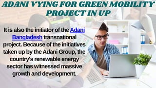 ADANI VYING FOR GREEN MOBILITY
PROJECT IN UP
It is also the initiator of theAdani
Bangladesh transnational
project. Because of the initiatives
taken up by theAdani Group, the
country's renewable energy
sector has witnessed massive
growth and development.
 