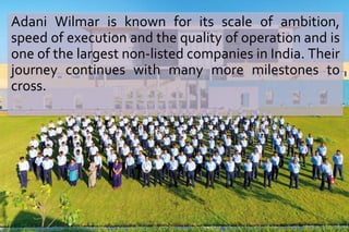 Adani Wilmar is known for its scale of ambition, 
speed of execution and the quality of operation and is 
one of the largest non-listed companies in India. Their 
journey continues with many more milestones to 
cross. 
 