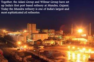 Together, the Adani Group and Wilmar Group have set 
up India's first port based refinery at Mundra, Gujarat. 
Today the Mundra refinery is one of India's largest and 
most sophisticated oil refineries. 
 