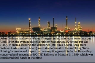 Adani Wilmar has been a “Game Changer” in India in more ways than one. 
Until 1999, the average size of a refinery was around 50 tonnes per day 
(TPD). In such a scenario, the visionaries (Mr. Kuok Khoon Hong from 
Wilmar & Mr. Gautam Adani) were able to visualize the unfolding “India 
Shining” scenario and impact on consumption growth in India. Hence they 
conceived and executed a 600 TPD Refinery at Mundra in 1999, which was 
considered fool hardy at that time. 
 