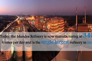 Today, the Mundra Refinery is now manufacturing at 3400 
tonnes per day and is the single largest refinery in India. 
 