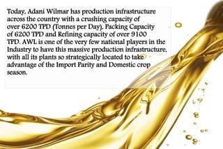 Today, Adani Wilmar has production infrastructure 
across the country with a crushing capacity of 
over 6200 TPD (Tonnes per Day), Packing Capacity 
of 6200 TPD and Refining capacity of over 9100 
TPD. AWL is one of the very few national players in the 
Industry to have this massive production infrastructure, 
with all its plants so strategically located to take 
advantage of the Import Parity and Domestic crop 
season. 
 