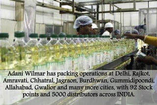 AdaniWilmar has packing operations at Delhi, Rajkot, 
Amravati, Chhatral, Jagraon, Burdhwan, Gummidipoondi, 
Allahabad, Gwalior and many more cities, with 92 Stock 
points and 5000 distributors across INDIA. 
 