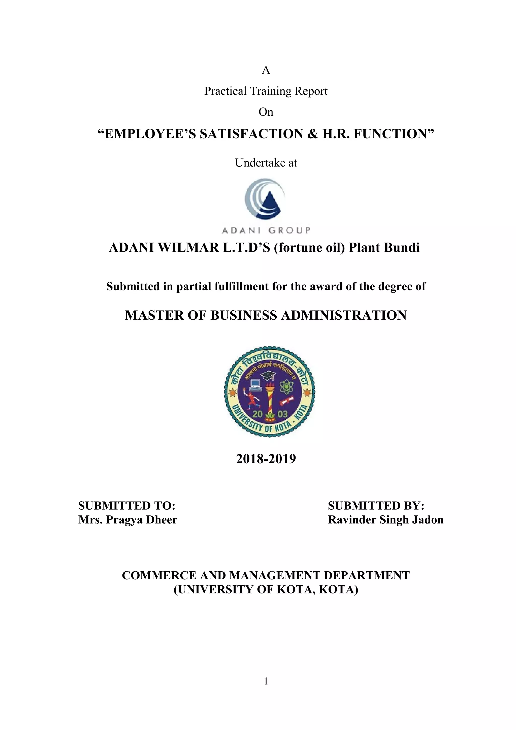 A
Practical Training Report
On
“EMPLOYEE’S SATISFACTION & H.R. FUNCTION”
Undertake at
ADANI WILMAR L.T.D’S (fortune oil) Plant Bundi
Submitted in partial fulfillment for the award of the degree of
MASTER OF BUSINESS ADMINISTRATION
2018-2019
SUBMITTED TO: SUBMITTED BY:
Mrs. Pragya Dheer Ravinder Singh Jadon
COMMERCE AND MANAGEMENT DEPARTMENT
(UNIVERSITY OF KOTA, KOTA)
1
 
