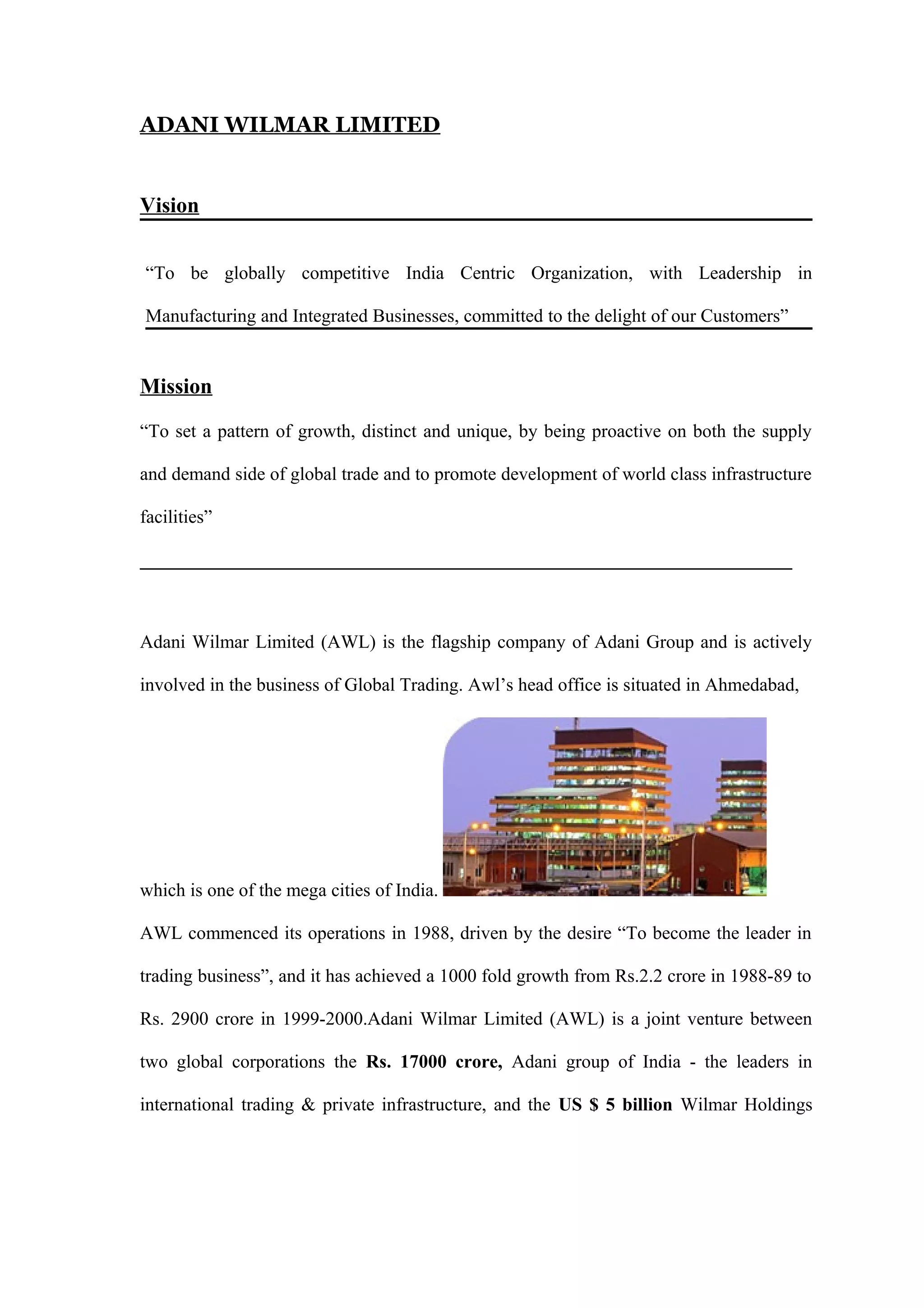 ADANI WILMAR LIMITED
Vision
“To be globally competitive India Centric Organization, with Leadership in
Manufacturing and Integrated Businesses, committed to the delight of our Customers”
Mission
“To set a pattern of growth, distinct and unique, by being proactive on both the supply
and demand side of global trade and to promote development of world class infrastructure
facilities”
______________________________________________________________________
Adani Wilmar Limited (AWL) is the flagship company of Adani Group and is actively
involved in the business of Global Trading. Awl’s head office is situated in Ahmedabad,
which is one of the mega cities of India.
AWL commenced its operations in 1988, driven by the desire “To become the leader in
trading business”, and it has achieved a 1000 fold growth from Rs.2.2 crore in 1988-89 to
Rs. 2900 crore in 1999-2000.Adani Wilmar Limited (AWL) is a joint venture between
two global corporations the Rs. 17000 crore, Adani group of India - the leaders in
international trading & private infrastructure, and the US $ 5 billion Wilmar Holdings
 