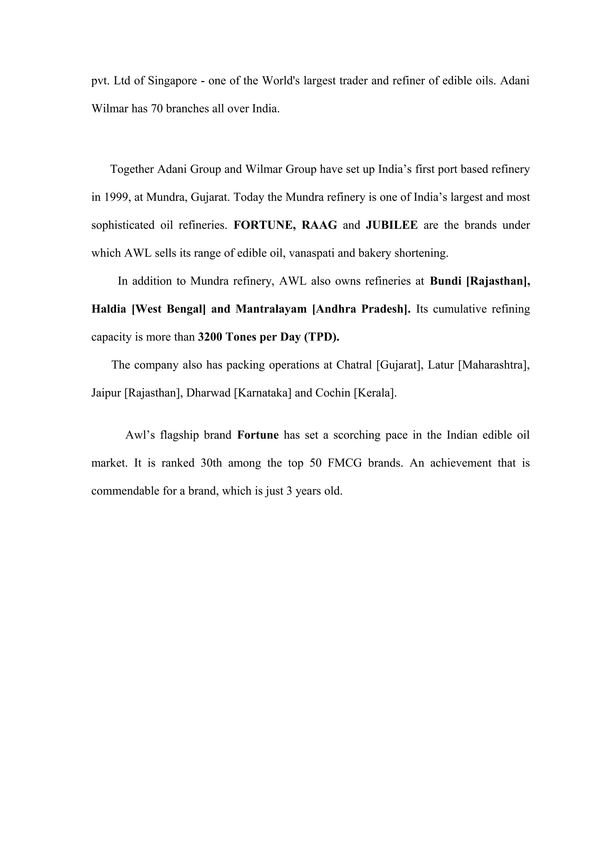 pvt. Ltd of Singapore - one of the World's largest trader and refiner of edible oils. Adani
Wilmar has 70 branches all over India.
Together Adani Group and Wilmar Group have set up India’s first port based refinery
in 1999, at Mundra, Gujarat. Today the Mundra refinery is one of India’s largest and most
sophisticated oil refineries. FORTUNE, RAAG and JUBILEE are the brands under
which AWL sells its range of edible oil, vanaspati and bakery shortening.
In addition to Mundra refinery, AWL also owns refineries at Bundi [Rajasthan],
Haldia [West Bengal] and Mantralayam [Andhra Pradesh]. Its cumulative refining
capacity is more than 3200 Tones per Day (TPD).
The company also has packing operations at Chatral [Gujarat], Latur [Maharashtra],
Jaipur [Rajasthan], Dharwad [Karnataka] and Cochin [Kerala].
Awl’s flagship brand Fortune has set a scorching pace in the Indian edible oil
market. It is ranked 30th among the top 50 FMCG brands. An achievement that is
commendable for a brand, which is just 3 years old.
 