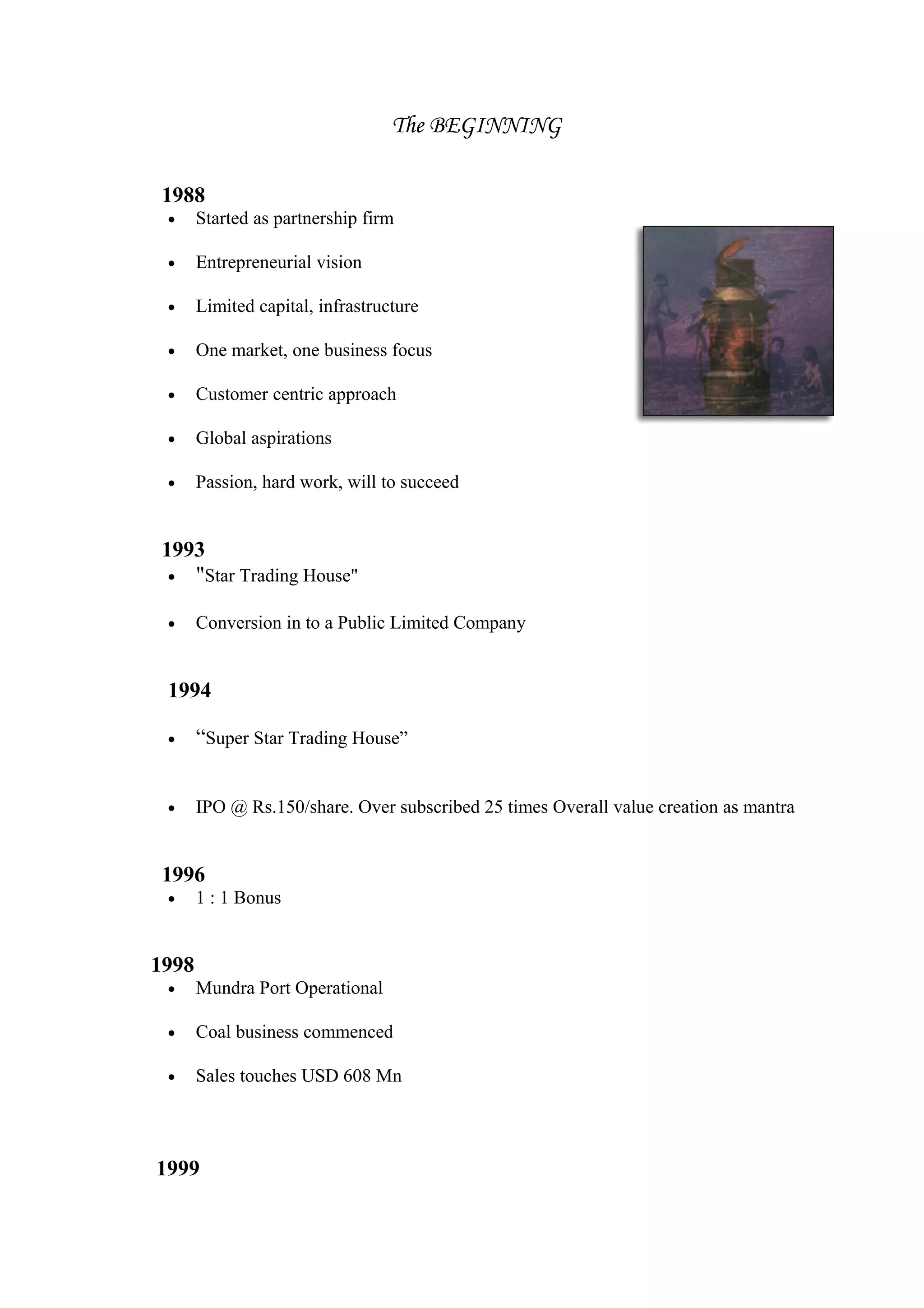 The BEGINNING
1988
• Started as partnership firm
• Entrepreneurial vision
• Limited capital, infrastructure
• One market, one business focus
• Customer centric approach
• Global aspirations
• Passion, hard work, will to succeed
1993
• "Star Trading House"
• Conversion in to a Public Limited Company
1994
• “Super Star Trading House”
• IPO @ Rs.150/share. Over subscribed 25 times Overall value creation as mantra
1996
• 1 : 1 Bonus
1998
• Mundra Port Operational
• Coal business commenced
• Sales touches USD 608 Mn
1999
 