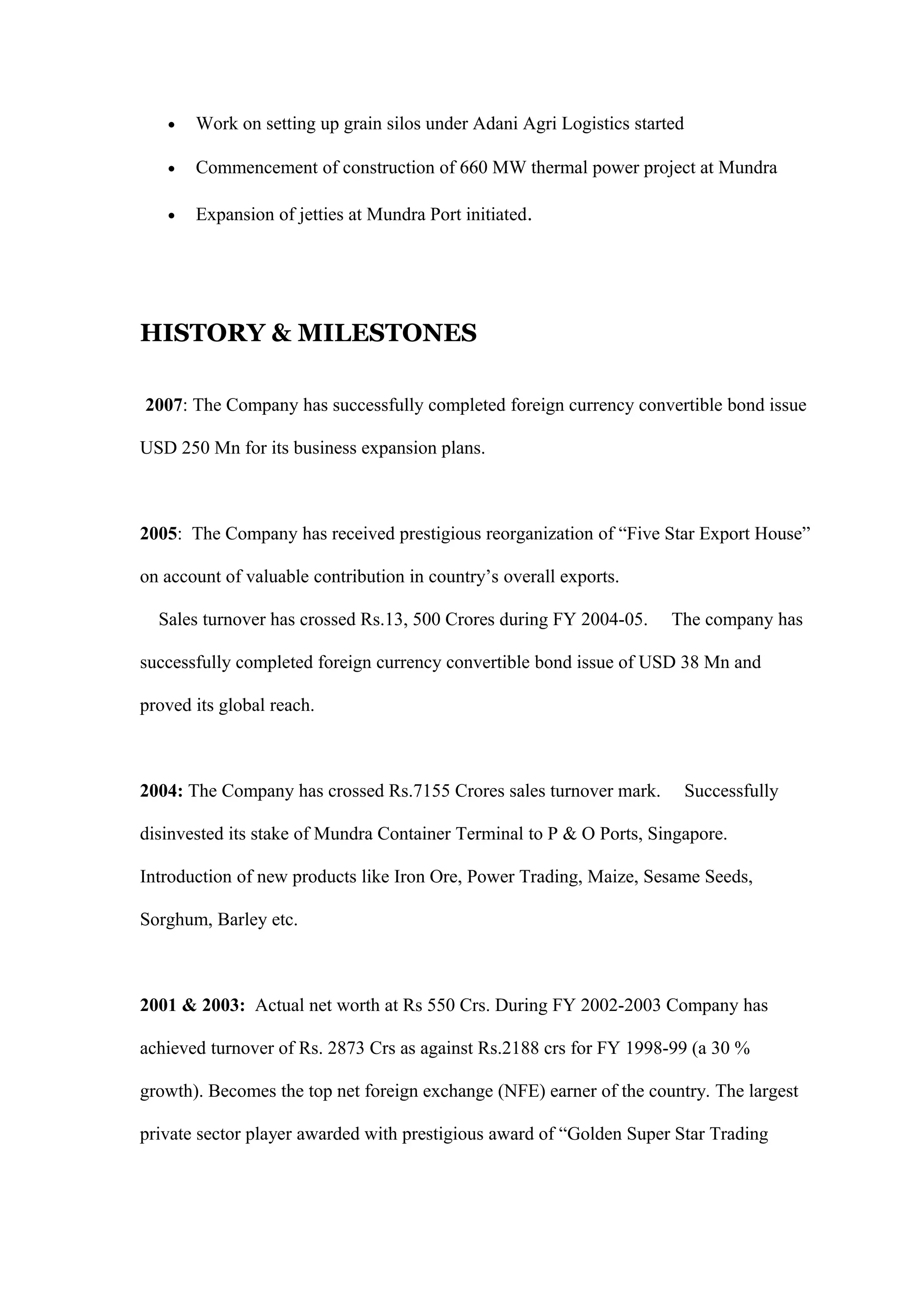• Work on setting up grain silos under Adani Agri Logistics started
• Commencement of construction of 660 MW thermal power project at Mundra
• Expansion of jetties at Mundra Port initiated.
HISTORY & MILESTONES
2007: The Company has successfully completed foreign currency convertible bond issue
USD 250 Mn for its business expansion plans.
2005: The Company has received prestigious reorganization of “Five Star Export House”
on account of valuable contribution in country’s overall exports.
Sales turnover has crossed Rs.13, 500 Crores during FY 2004-05. The company has
successfully completed foreign currency convertible bond issue of USD 38 Mn and
proved its global reach.
2004: The Company has crossed Rs.7155 Crores sales turnover mark. Successfully
disinvested its stake of Mundra Container Terminal to P & O Ports, Singapore.
Introduction of new products like Iron Ore, Power Trading, Maize, Sesame Seeds,
Sorghum, Barley etc.
2001 & 2003: Actual net worth at Rs 550 Crs. During FY 2002-2003 Company has
achieved turnover of Rs. 2873 Crs as against Rs.2188 crs for FY 1998-99 (a 30 %
growth). Becomes the top net foreign exchange (NFE) earner of the country. The largest
private sector player awarded with prestigious award of “Golden Super Star Trading
 