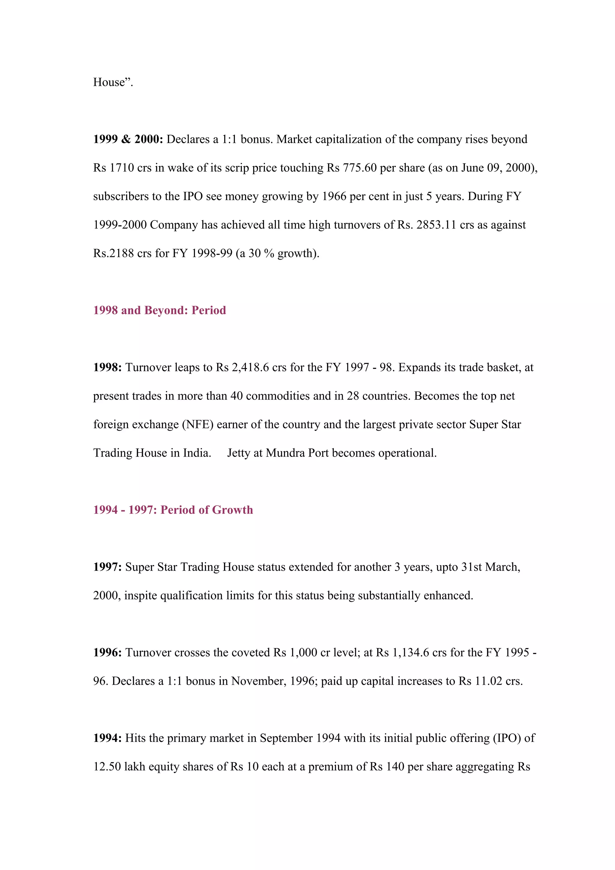 House”.
1999 & 2000: Declares a 1:1 bonus. Market capitalization of the company rises beyond
Rs 1710 crs in wake of its scrip price touching Rs 775.60 per share (as on June 09, 2000),
subscribers to the IPO see money growing by 1966 per cent in just 5 years. During FY
1999-2000 Company has achieved all time high turnovers of Rs. 2853.11 crs as against
Rs.2188 crs for FY 1998-99 (a 30 % growth).
1998 and Beyond: Period
1998: Turnover leaps to Rs 2,418.6 crs for the FY 1997 - 98. Expands its trade basket, at
present trades in more than 40 commodities and in 28 countries. Becomes the top net
foreign exchange (NFE) earner of the country and the largest private sector Super Star
Trading House in India. Jetty at Mundra Port becomes operational.
1994 - 1997: Period of Growth
1997: Super Star Trading House status extended for another 3 years, upto 31st March,
2000, inspite qualification limits for this status being substantially enhanced.
1996: Turnover crosses the coveted Rs 1,000 cr level; at Rs 1,134.6 crs for the FY 1995 -
96. Declares a 1:1 bonus in November, 1996; paid up capital increases to Rs 11.02 crs.
1994: Hits the primary market in September 1994 with its initial public offering (IPO) of
12.50 lakh equity shares of Rs 10 each at a premium of Rs 140 per share aggregating Rs
 