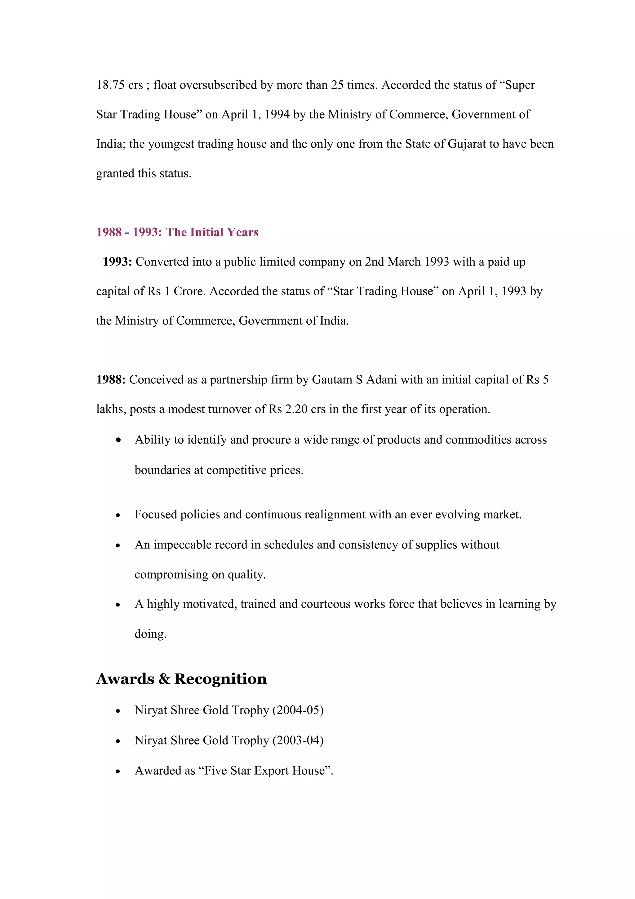 18.75 crs ; float oversubscribed by more than 25 times. Accorded the status of “Super
Star Trading House” on April 1, 1994 by the Ministry of Commerce, Government of
India; the youngest trading house and the only one from the State of Gujarat to have been
granted this status.
1988 - 1993: The Initial Years
1993: Converted into a public limited company on 2nd March 1993 with a paid up
capital of Rs 1 Crore. Accorded the status of “Star Trading House” on April 1, 1993 by
the Ministry of Commerce, Government of India.
1988: Conceived as a partnership firm by Gautam S Adani with an initial capital of Rs 5
lakhs, posts a modest turnover of Rs 2.20 crs in the first year of its operation.
• Ability to identify and procure a wide range of products and commodities across
boundaries at competitive prices.
• Focused policies and continuous realignment with an ever evolving market.
• An impeccable record in schedules and consistency of supplies without
compromising on quality.
• A highly motivated, trained and courteous works force that believes in learning by
doing.
Awards & Recognition
• Niryat Shree Gold Trophy (2004-05)
• Niryat Shree Gold Trophy (2003-04)
• Awarded as “Five Star Export House”.
 