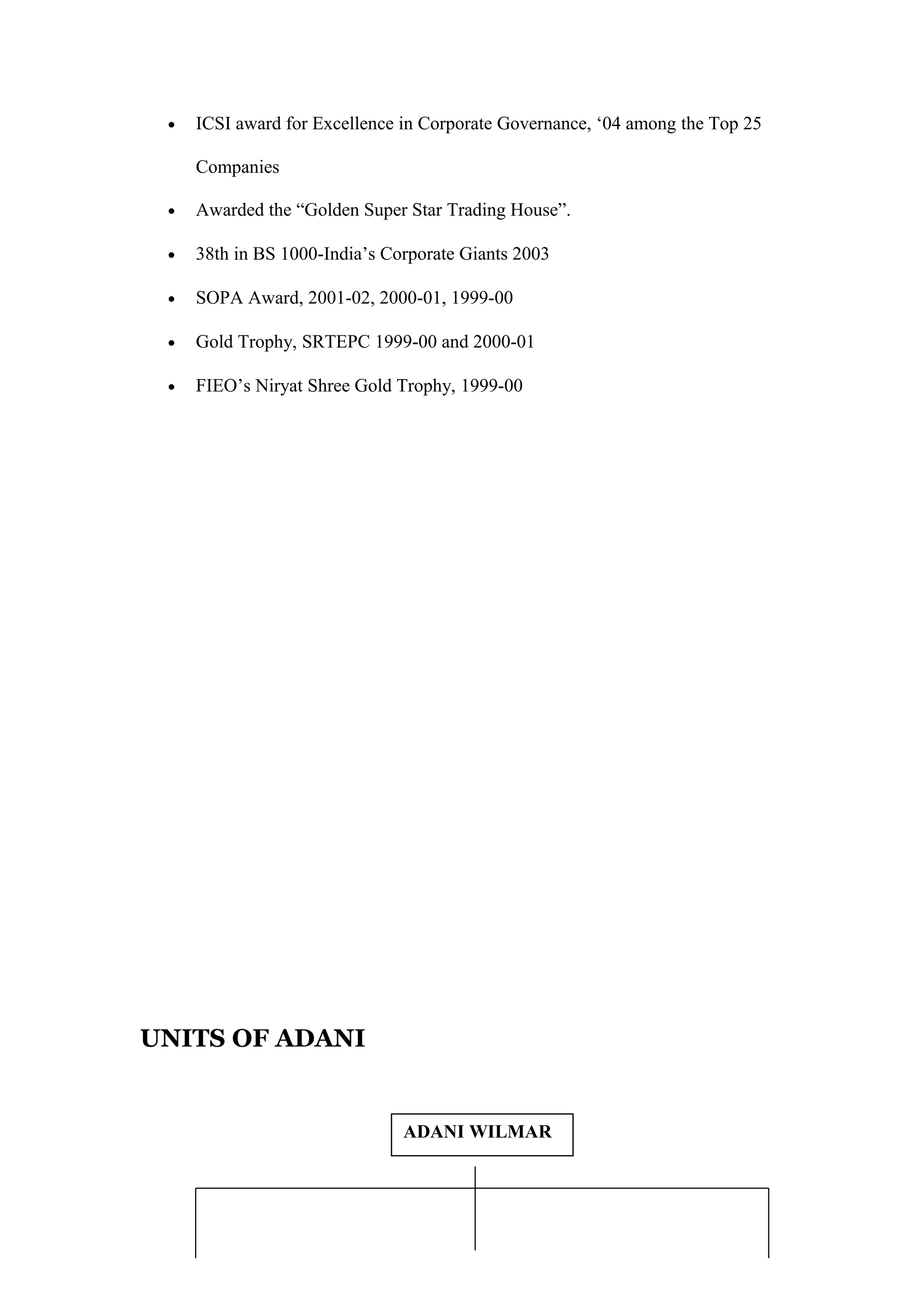 • ICSI award for Excellence in Corporate Governance, ‘04 among the Top 25
Companies
• Awarded the “Golden Super Star Trading House”.
• 38th in BS 1000-India’s Corporate Giants 2003
• SOPA Award, 2001-02, 2000-01, 1999-00
• Gold Trophy, SRTEPC 1999-00 and 2000-01
• FIEO’s Niryat Shree Gold Trophy, 1999-00
UNITS OF ADANI
ADANI WILMAR
 