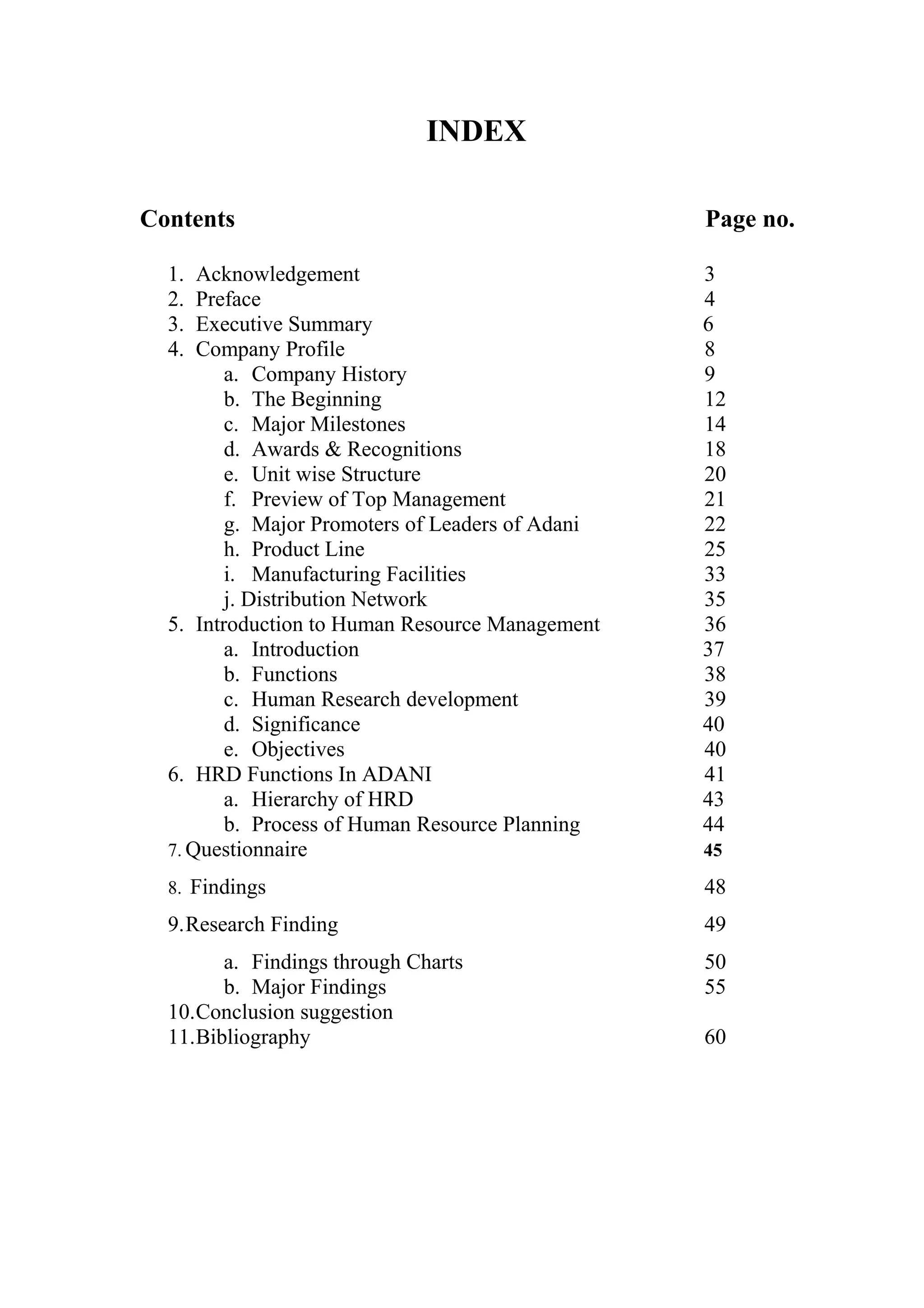 INDEX
Contents Page no.
1. Acknowledgement 3
2. Preface 4
3. Executive Summary 6
4. Company Profile 8
a. Company History 9
b. The Beginning 12
c. Major Milestones 14
d. Awards & Recognitions 18
e. Unit wise Structure 20
f. Preview of Top Management 21
g. Major Promoters of Leaders of Adani 22
h. Product Line 25
i. Manufacturing Facilities 33
j. Distribution Network 35
5. Introduction to Human Resource Management 36
a. Introduction 37
b. Functions 38
c. Human Research development 39
d. Significance 40
e. Objectives 40
6. HRD Functions In ADANI 41
a. Hierarchy of HRD 43
b. Process of Human Resource Planning 44
7. Questionnaire 45
8. Findings 48
9.Research Finding 49
a. Findings through Charts 50
b. Major Findings 55
10.Conclusion suggestion
11.Bibliography 60
 
