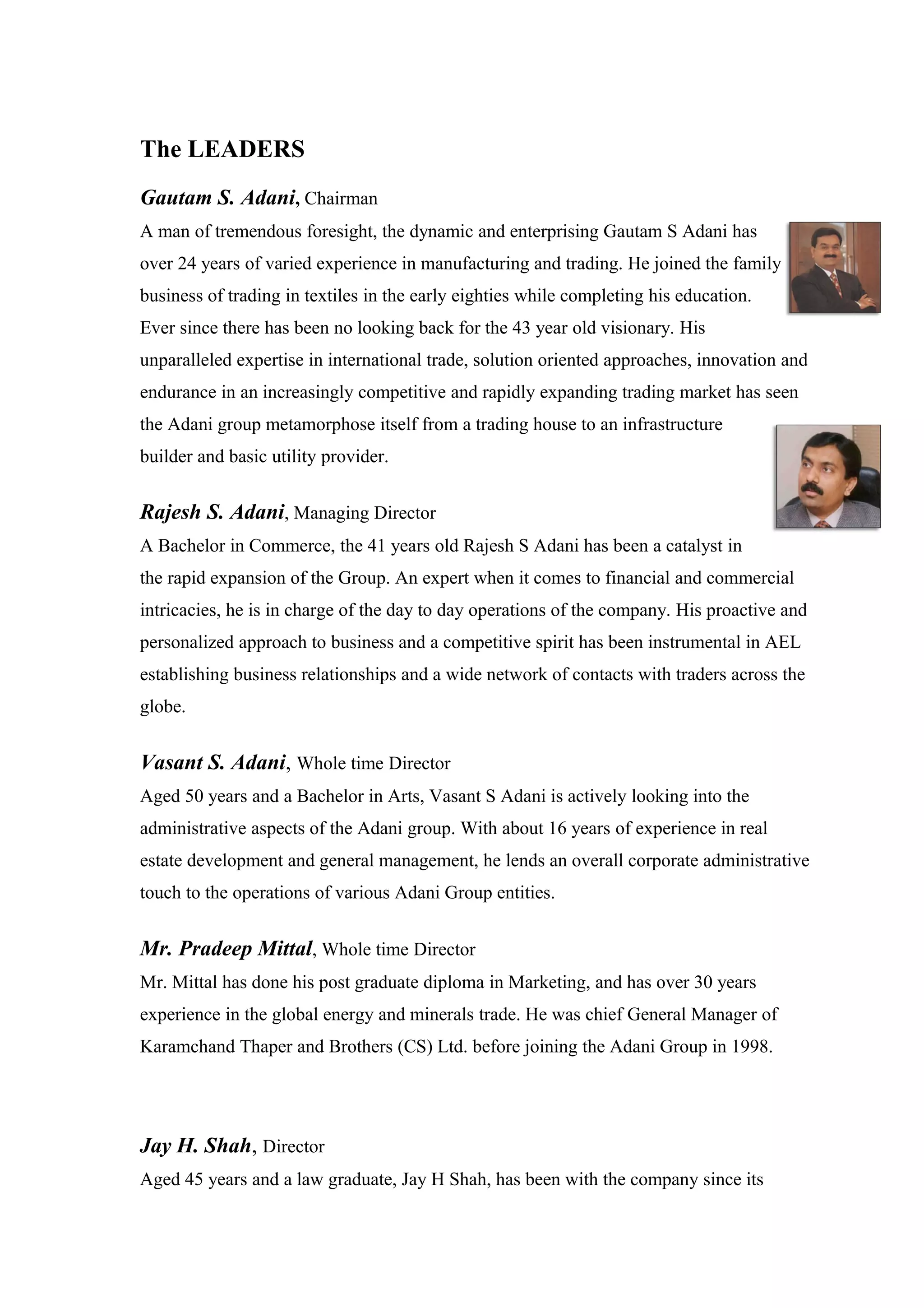 The LEADERS
Gautam S. Adani, Chairman
A man of tremendous foresight, the dynamic and enterprising Gautam S Adani has
over 24 years of varied experience in manufacturing and trading. He joined the family
business of trading in textiles in the early eighties while completing his education.
Ever since there has been no looking back for the 43 year old visionary. His
unparalleled expertise in international trade, solution oriented approaches, innovation and
endurance in an increasingly competitive and rapidly expanding trading market has seen
the Adani group metamorphose itself from a trading house to an infrastructure
builder and basic utility provider.
Rajesh S. Adani, Managing Director
A Bachelor in Commerce, the 41 years old Rajesh S Adani has been a catalyst in
the rapid expansion of the Group. An expert when it comes to financial and commercial
intricacies, he is in charge of the day to day operations of the company. His proactive and
personalized approach to business and a competitive spirit has been instrumental in AEL
establishing business relationships and a wide network of contacts with traders across the
globe.
Vasant S. Adani, Whole time Director
Aged 50 years and a Bachelor in Arts, Vasant S Adani is actively looking into the
administrative aspects of the Adani group. With about 16 years of experience in real
estate development and general management, he lends an overall corporate administrative
touch to the operations of various Adani Group entities.
Mr. Pradeep Mittal, Whole time Director
Mr. Mittal has done his post graduate diploma in Marketing, and has over 30 years
experience in the global energy and minerals trade. He was chief General Manager of
Karamchand Thaper and Brothers (CS) Ltd. before joining the Adani Group in 1998.
Jay H. Shah, Director
Aged 45 years and a law graduate, Jay H Shah, has been with the company since its
 