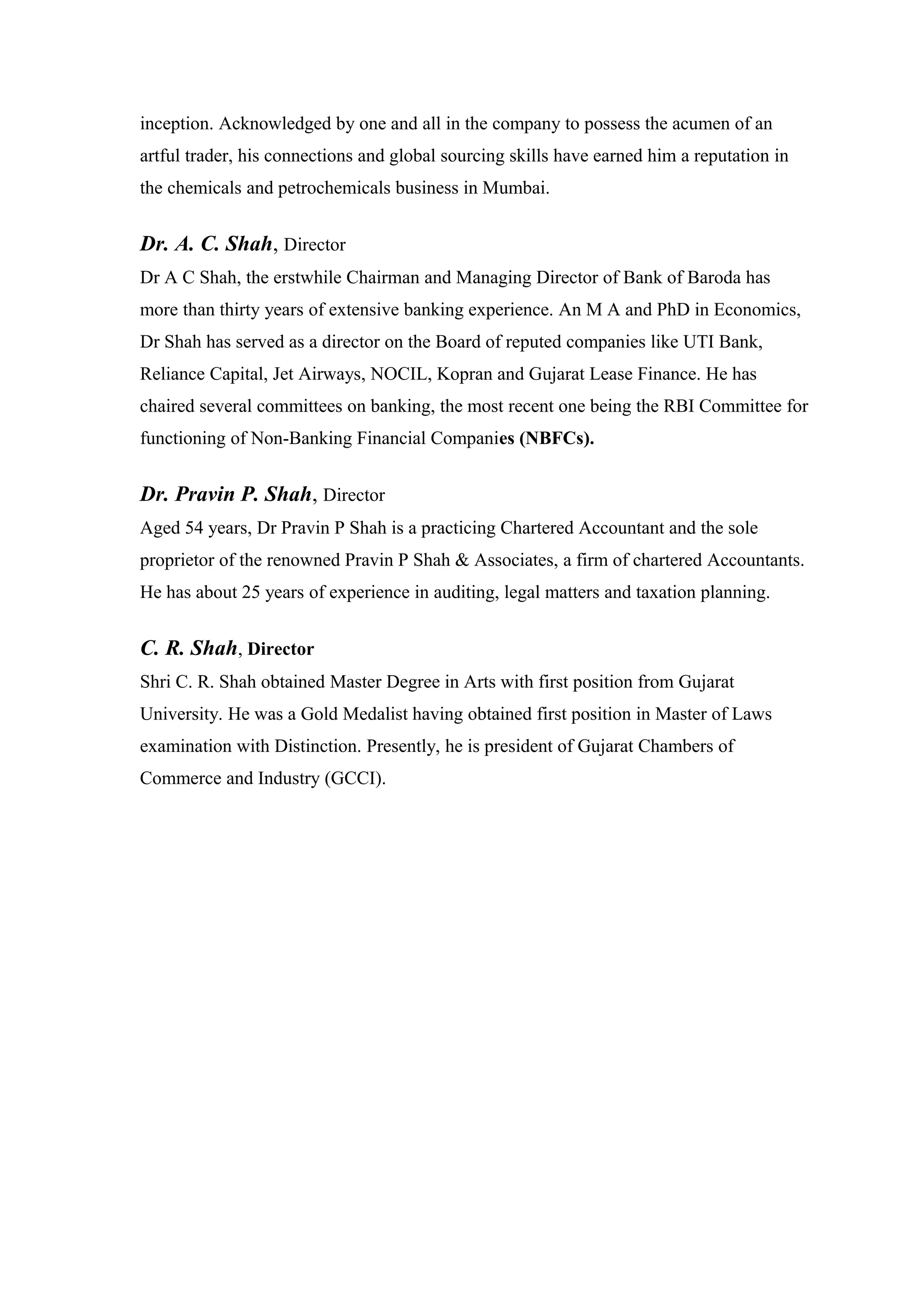 inception. Acknowledged by one and all in the company to possess the acumen of an
artful trader, his connections and global sourcing skills have earned him a reputation in
the chemicals and petrochemicals business in Mumbai.
Dr. A. C. Shah, Director
Dr A C Shah, the erstwhile Chairman and Managing Director of Bank of Baroda has
more than thirty years of extensive banking experience. An M A and PhD in Economics,
Dr Shah has served as a director on the Board of reputed companies like UTI Bank,
Reliance Capital, Jet Airways, NOCIL, Kopran and Gujarat Lease Finance. He has
chaired several committees on banking, the most recent one being the RBI Committee for
functioning of Non-Banking Financial Companies (NBFCs).
Dr. Pravin P. Shah, Director
Aged 54 years, Dr Pravin P Shah is a practicing Chartered Accountant and the sole
proprietor of the renowned Pravin P Shah & Associates, a firm of chartered Accountants.
He has about 25 years of experience in auditing, legal matters and taxation planning.
C. R. Shah, Director
Shri C. R. Shah obtained Master Degree in Arts with first position from Gujarat
University. He was a Gold Medalist having obtained first position in Master of Laws
examination with Distinction. Presently, he is president of Gujarat Chambers of
Commerce and Industry (GCCI).
 