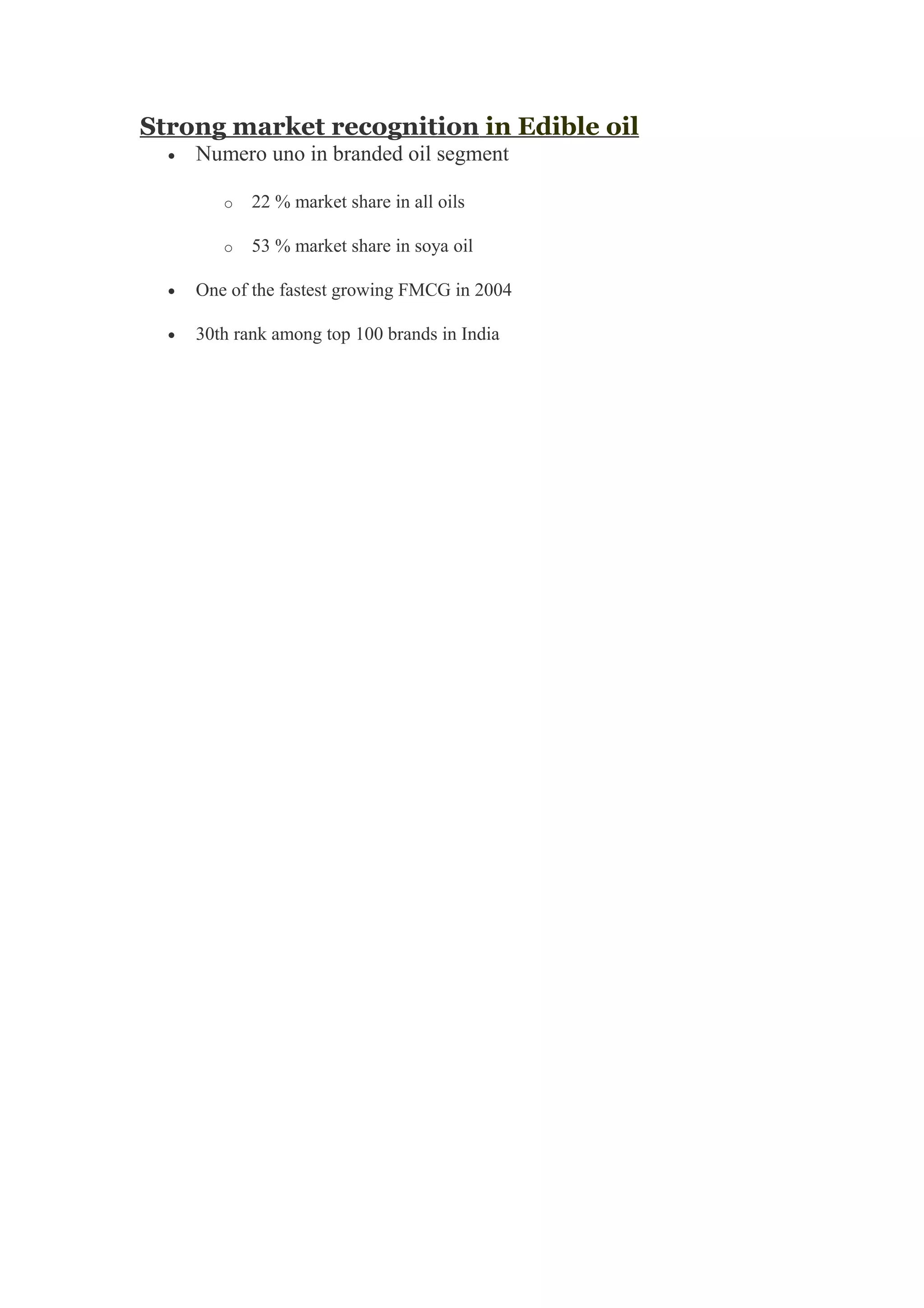 Strong market recognition in Edible oil
• Numero uno in branded oil segment
o 22 % market share in all oils
o 53 % market share in soya oil
• One of the fastest growing FMCG in 2004
• 30th rank among top 100 brands in India
 