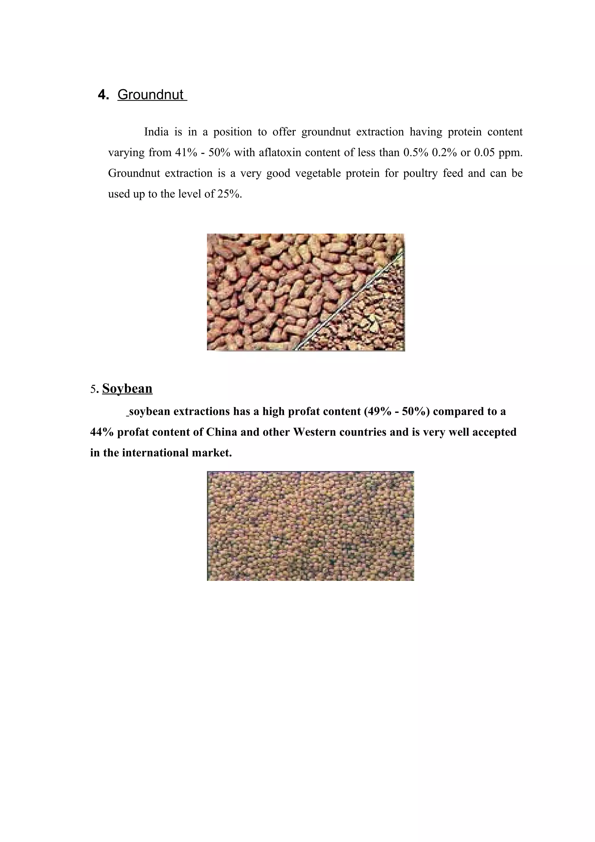 4. Groundnut
India is in a position to offer groundnut extraction having protein content
varying from 41% - 50% with aflatoxin content of less than 0.5% 0.2% or 0.05 ppm.
Groundnut extraction is a very good vegetable protein for poultry feed and can be
used up to the level of 25%.
5. Soybean
soybean extractions has a high profat content (49% - 50%) compared to a
44% profat content of China and other Western countries and is very well accepted
in the international market.
 
