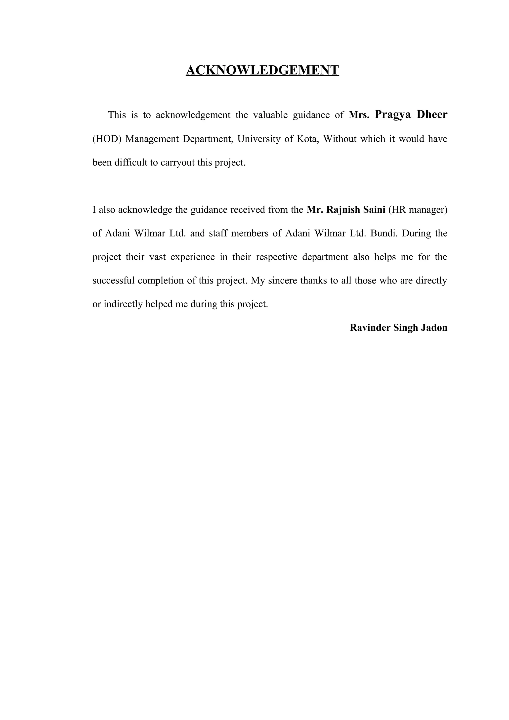ACKNOWLEDGEMENT
This is to acknowledgement the valuable guidance of Mrs. Pragya Dheer
(HOD) Management Department, University of Kota, Without which it would have
been difficult to carryout this project.
I also acknowledge the guidance received from the Mr. Rajnish Saini (HR manager)
of Adani Wilmar Ltd. and staff members of Adani Wilmar Ltd. Bundi. During the
project their vast experience in their respective department also helps me for the
successful completion of this project. My sincere thanks to all those who are directly
or indirectly helped me during this project.
Ravinder Singh Jadon
 