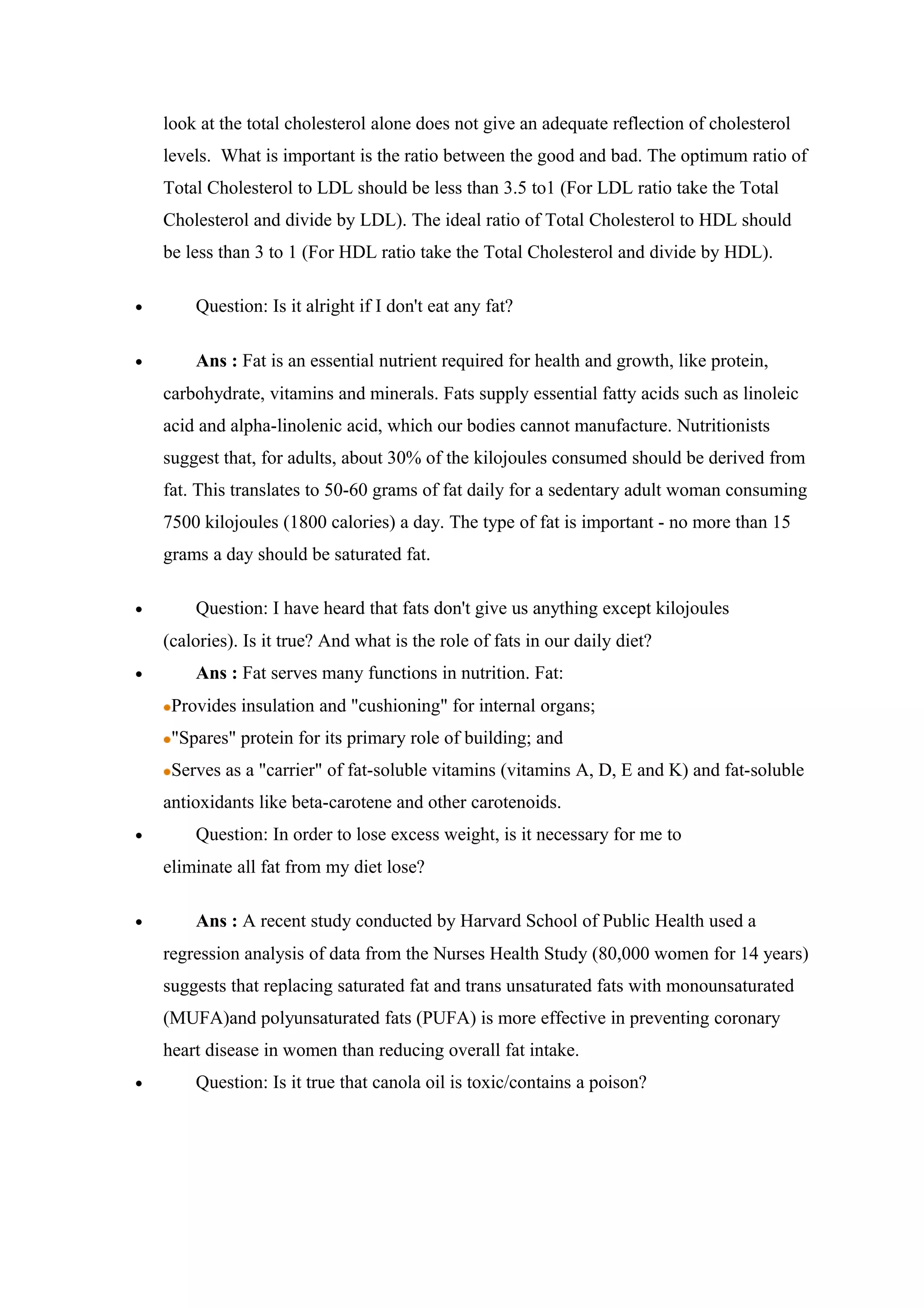 look at the total cholesterol alone does not give an adequate reflection of cholesterol
levels. What is important is the ratio between the good and bad. The optimum ratio of
Total Cholesterol to LDL should be less than 3.5 to1 (For LDL ratio take the Total
Cholesterol and divide by LDL). The ideal ratio of Total Cholesterol to HDL should
be less than 3 to 1 (For HDL ratio take the Total Cholesterol and divide by HDL).
• Question: Is it alright if I don't eat any fat?
• Ans : Fat is an essential nutrient required for health and growth, like protein,
carbohydrate, vitamins and minerals. Fats supply essential fatty acids such as linoleic
acid and alpha-linolenic acid, which our bodies cannot manufacture. Nutritionists
suggest that, for adults, about 30% of the kilojoules consumed should be derived from
fat. This translates to 50-60 grams of fat daily for a sedentary adult woman consuming
7500 kilojoules (1800 calories) a day. The type of fat is important - no more than 15
grams a day should be saturated fat.
• Question: I have heard that fats don't give us anything except kilojoules
(calories). Is it true? And what is the role of fats in our daily diet?
• Ans : Fat serves many functions in nutrition. Fat:
Provides insulation and "cushioning" for internal organs;
"Spares" protein for its primary role of building; and
Serves as a "carrier" of fat-soluble vitamins (vitamins A, D, E and K) and fat-soluble
antioxidants like beta-carotene and other carotenoids.
• Question: In order to lose excess weight, is it necessary for me to
eliminate all fat from my diet lose?
• Ans : A recent study conducted by Harvard School of Public Health used a
regression analysis of data from the Nurses Health Study (80,000 women for 14 years)
suggests that replacing saturated fat and trans unsaturated fats with monounsaturated
(MUFA)and polyunsaturated fats (PUFA) is more effective in preventing coronary
heart disease in women than reducing overall fat intake.
• Question: Is it true that canola oil is toxic/contains a poison?
 