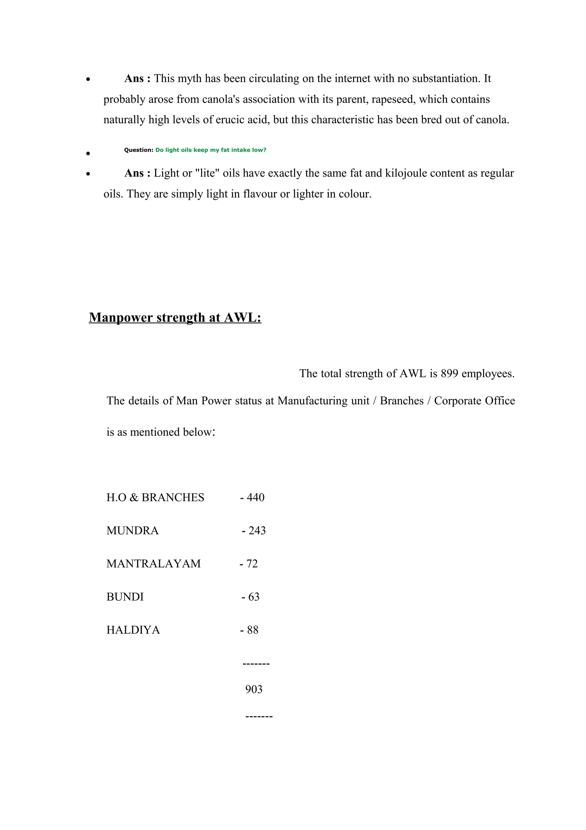 • Ans : This myth has been circulating on the internet with no substantiation. It
probably arose from canola's association with its parent, rapeseed, which contains
naturally high levels of erucic acid, but this characteristic has been bred out of canola.
• Question: Do light oils keep my fat intake low?
• Ans : Light or "lite" oils have exactly the same fat and kilojoule content as regular
oils. They are simply light in flavour or lighter in colour.
Manpower strength at AWL:
The total strength of AWL is 899 employees.
The details of Man Power status at Manufacturing unit / Branches / Corporate Office
is as mentioned below:
H.O & BRANCHES - 440
MUNDRA - 243
MANTRALAYAM - 72
BUNDI - 63
HALDIYA - 88
-------
903
-------
 