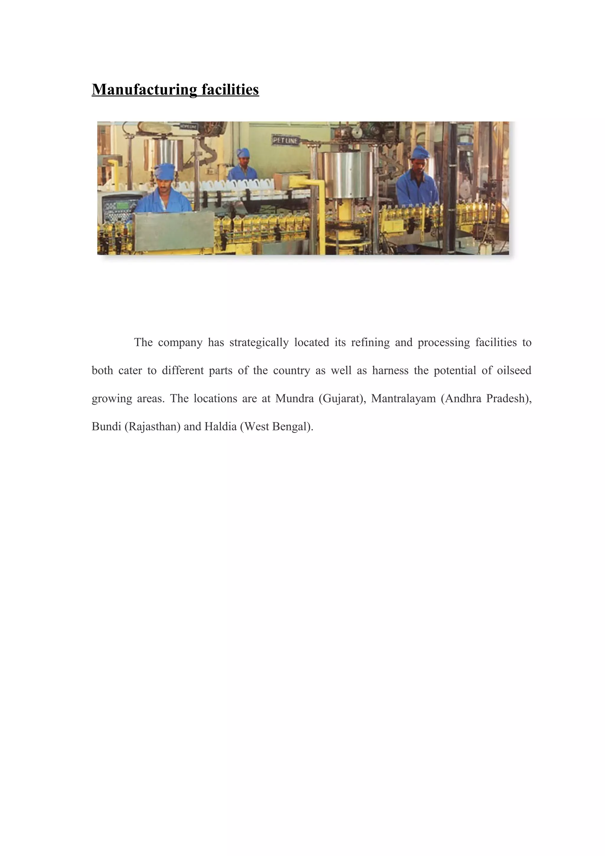 Manufacturing facilities
The company has strategically located its refining and processing facilities to
both cater to different parts of the country as well as harness the potential of oilseed
growing areas. The locations are at Mundra (Gujarat), Mantralayam (Andhra Pradesh),
Bundi (Rajasthan) and Haldia (West Bengal).
 