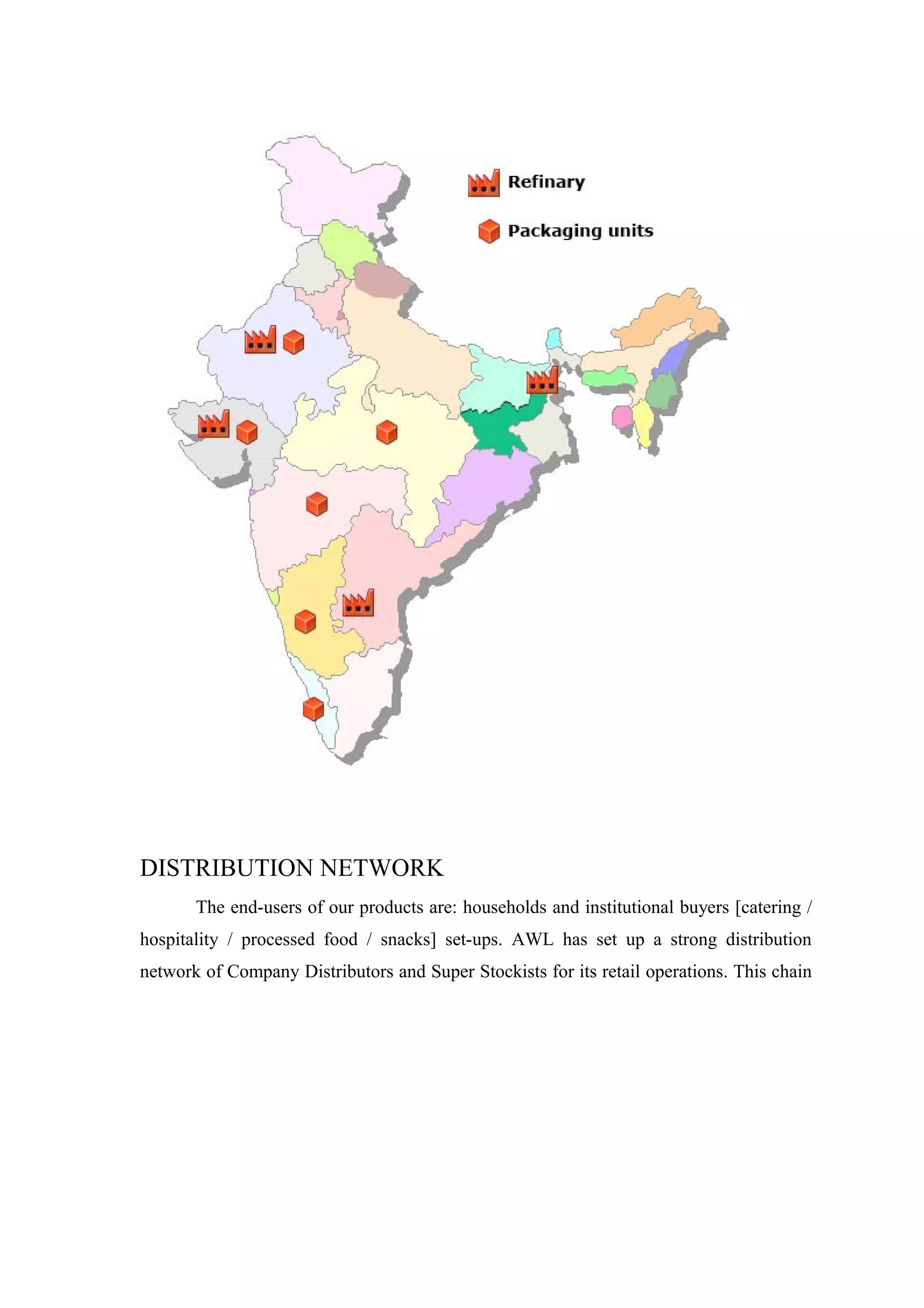 DISTRIBUTION NETWORK
The end-users of our products are: households and institutional buyers [catering /
hospitality / processed food / snacks] set-ups. AWL has set up a strong distribution
network of Company Distributors and Super Stockists for its retail operations. This chain
 