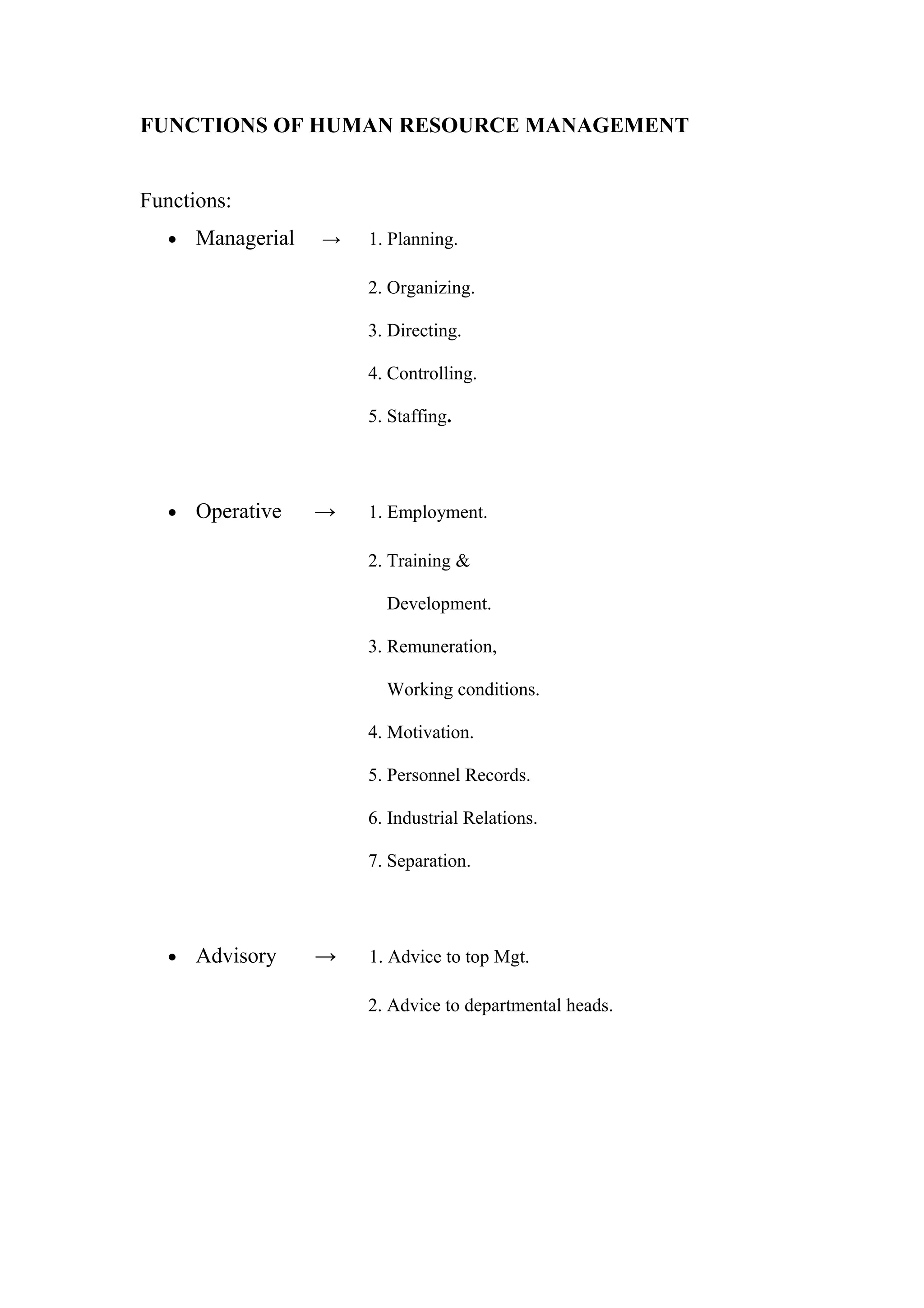 FUNCTIONS OF HUMAN RESOURCE MANAGEMENT
Functions:
• Managerial → 1. Planning.
2. Organizing.
3. Directing.
4. Controlling.
5. Staffing.
• Operative → 1. Employment.
2. Training &
Development.
3. Remuneration,
Working conditions.
4. Motivation.
5. Personnel Records.
6. Industrial Relations.
7. Separation.
• Advisory → 1. Advice to top Mgt.
2. Advice to departmental heads.
 