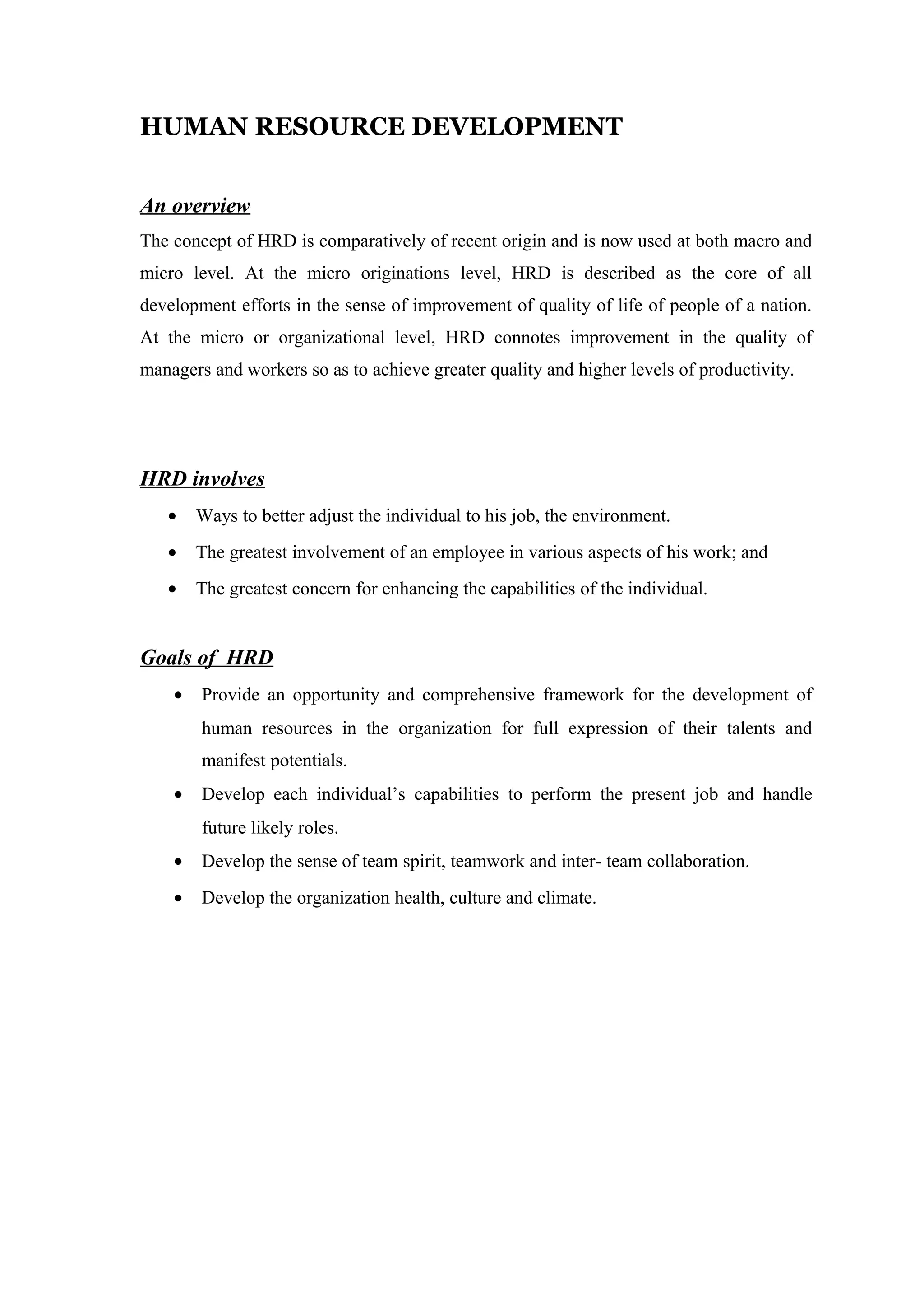 HUMAN RESOURCE DEVELOPMENT
An overview
The concept of HRD is comparatively of recent origin and is now used at both macro and
micro level. At the micro originations level, HRD is described as the core of all
development efforts in the sense of improvement of quality of life of people of a nation.
At the micro or organizational level, HRD connotes improvement in the quality of
managers and workers so as to achieve greater quality and higher levels of productivity.
HRD involves
• Ways to better adjust the individual to his job, the environment.
• The greatest involvement of an employee in various aspects of his work; and
• The greatest concern for enhancing the capabilities of the individual.
Goals of HRD
• Provide an opportunity and comprehensive framework for the development of
human resources in the organization for full expression of their talents and
manifest potentials.
• Develop each individual’s capabilities to perform the present job and handle
future likely roles.
• Develop the sense of team spirit, teamwork and inter- team collaboration.
• Develop the organization health, culture and climate.
 