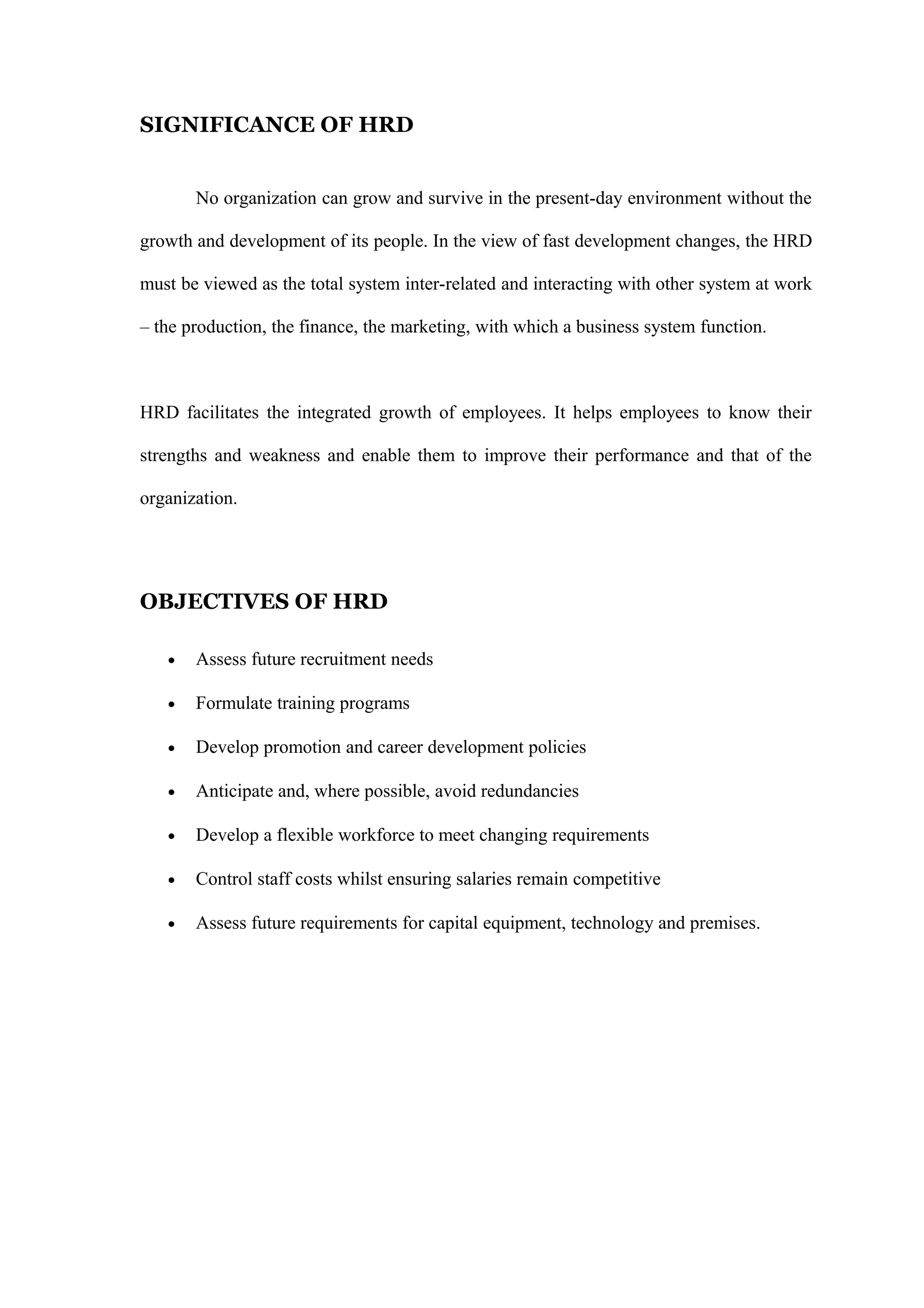 SIGNIFICANCE OF HRD
No organization can grow and survive in the present-day environment without the
growth and development of its people. In the view of fast development changes, the HRD
must be viewed as the total system inter-related and interacting with other system at work
– the production, the finance, the marketing, with which a business system function.
HRD facilitates the integrated growth of employees. It helps employees to know their
strengths and weakness and enable them to improve their performance and that of the
organization.
OBJECTIVES OF HRD
• Assess future recruitment needs
• Formulate training programs
• Develop promotion and career development policies
• Anticipate and, where possible, avoid redundancies
• Develop a flexible workforce to meet changing requirements
• Control staff costs whilst ensuring salaries remain competitive
• Assess future requirements for capital equipment, technology and premises.
 