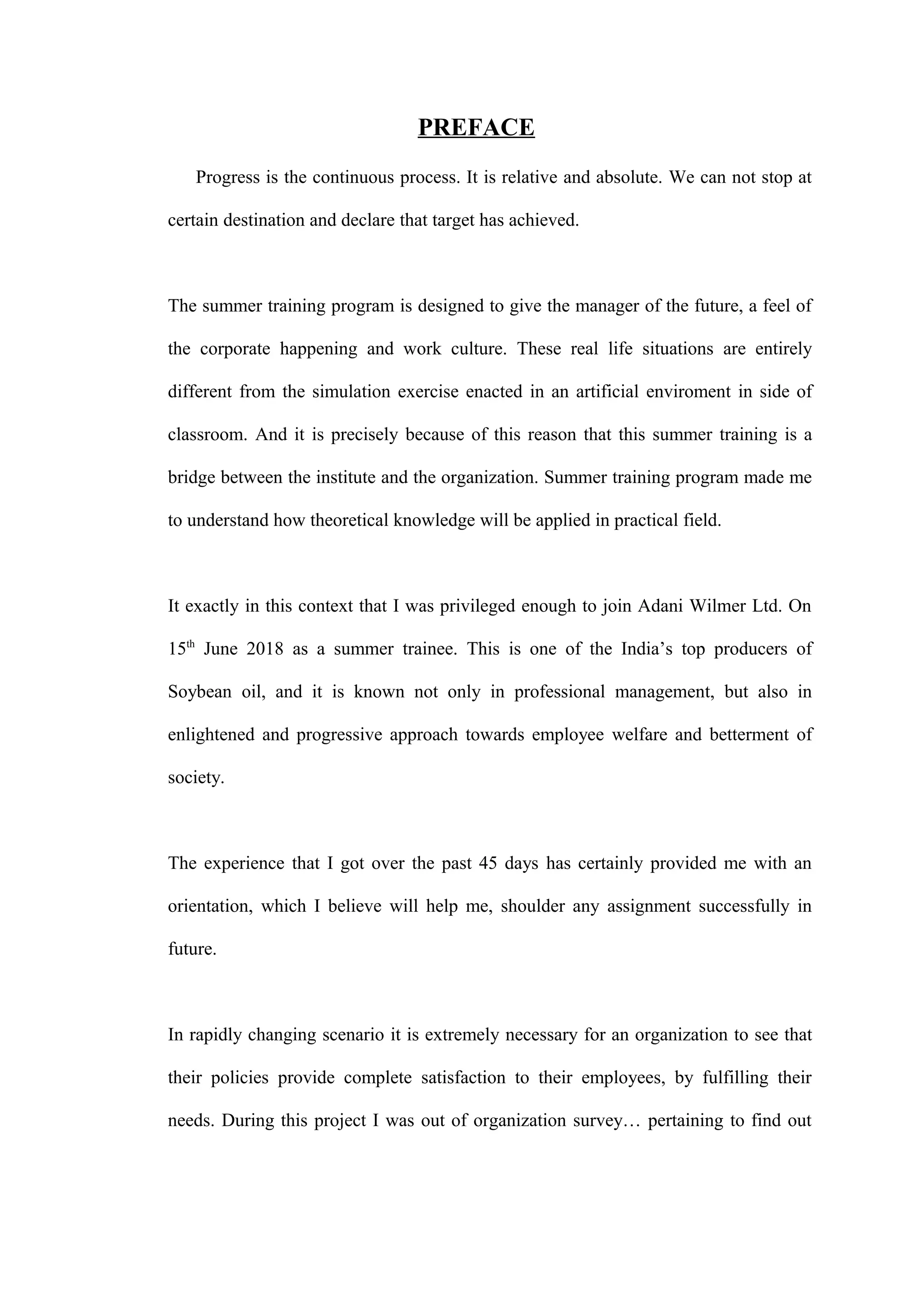 PREFACE
Progress is the continuous process. It is relative and absolute. We can not stop at
certain destination and declare that target has achieved.
The summer training program is designed to give the manager of the future, a feel of
the corporate happening and work culture. These real life situations are entirely
different from the simulation exercise enacted in an artificial enviroment in side of
classroom. And it is precisely because of this reason that this summer training is a
bridge between the institute and the organization. Summer training program made me
to understand how theoretical knowledge will be applied in practical field.
It exactly in this context that I was privileged enough to join Adani Wilmer Ltd. On
15th
June 2018 as a summer trainee. This is one of the India’s top producers of
Soybean oil, and it is known not only in professional management, but also in
enlightened and progressive approach towards employee welfare and betterment of
society.
The experience that I got over the past 45 days has certainly provided me with an
orientation, which I believe will help me, shoulder any assignment successfully in
future.
In rapidly changing scenario it is extremely necessary for an organization to see that
their policies provide complete satisfaction to their employees, by fulfilling their
needs. During this project I was out of organization survey… pertaining to find out
 