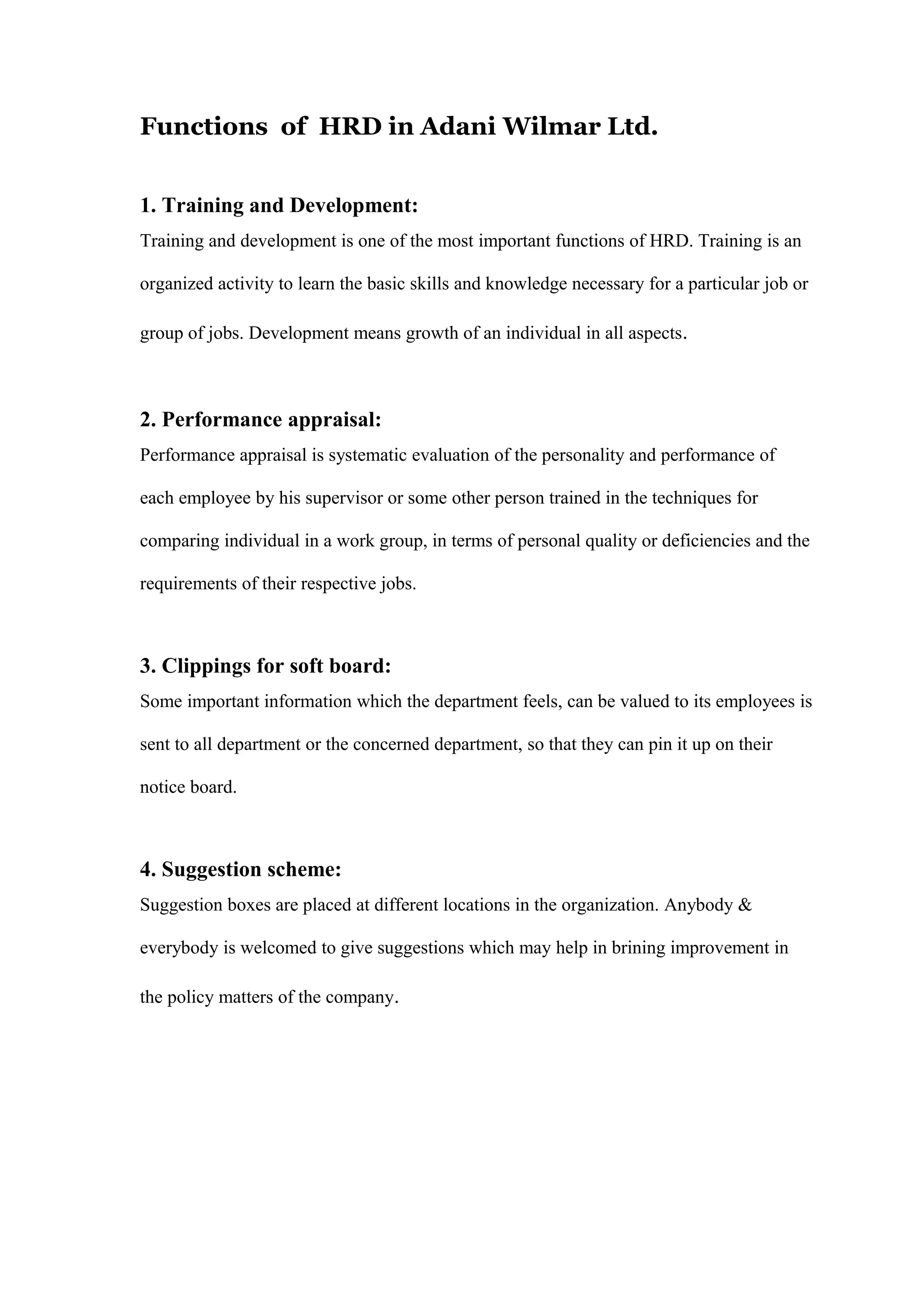 Functions of HRD in Adani Wilmar Ltd.
1. Training and Development:
Training and development is one of the most important functions of HRD. Training is an
organized activity to learn the basic skills and knowledge necessary for a particular job or
group of jobs. Development means growth of an individual in all aspects.
2. Performance appraisal:
Performance appraisal is systematic evaluation of the personality and performance of
each employee by his supervisor or some other person trained in the techniques for
comparing individual in a work group, in terms of personal quality or deficiencies and the
requirements of their respective jobs.
3. Clippings for soft board:
Some important information which the department feels, can be valued to its employees is
sent to all department or the concerned department, so that they can pin it up on their
notice board.
4. Suggestion scheme:
Suggestion boxes are placed at different locations in the organization. Anybody &
everybody is welcomed to give suggestions which may help in brining improvement in
the policy matters of the company.
 