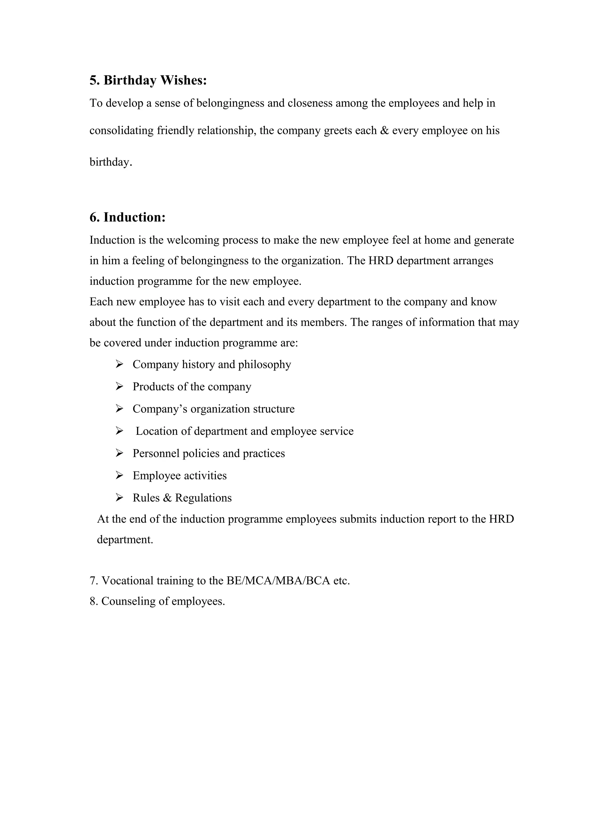 5. Birthday Wishes:
To develop a sense of belongingness and closeness among the employees and help in
consolidating friendly relationship, the company greets each & every employee on his
birthday.
6. Induction:
Induction is the welcoming process to make the new employee feel at home and generate
in him a feeling of belongingness to the organization. The HRD department arranges
induction programme for the new employee.
Each new employee has to visit each and every department to the company and know
about the function of the department and its members. The ranges of information that may
be covered under induction programme are:
 Company history and philosophy
 Products of the company
 Company’s organization structure
 Location of department and employee service
 Personnel policies and practices
 Employee activities
 Rules & Regulations
At the end of the induction programme employees submits induction report to the HRD
department.
7. Vocational training to the BE/MCA/MBA/BCA etc.
8. Counseling of employees.
 