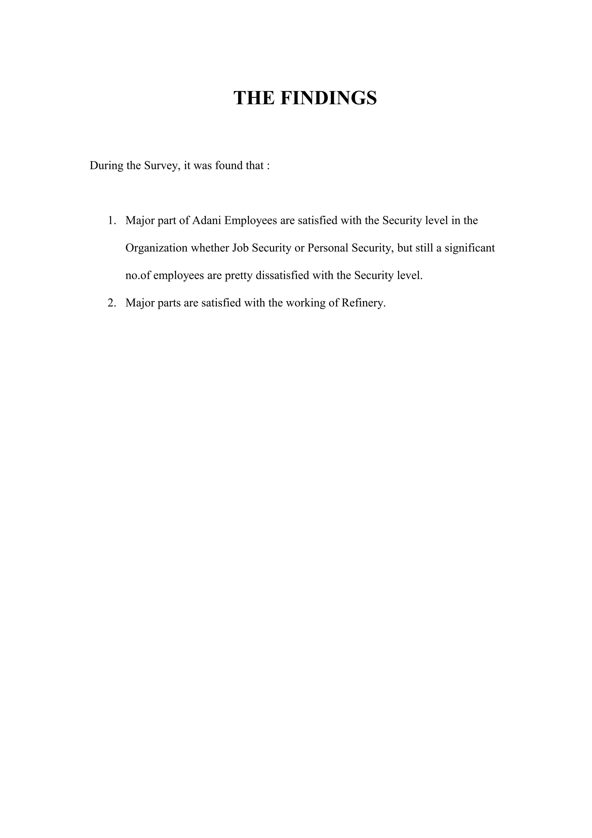 THE FINDINGS
During the Survey, it was found that :
1. Major part of Adani Employees are satisfied with the Security level in the
Organization whether Job Security or Personal Security, but still a significant
no.of employees are pretty dissatisfied with the Security level.
2. Major parts are satisfied with the working of Refinery.
 