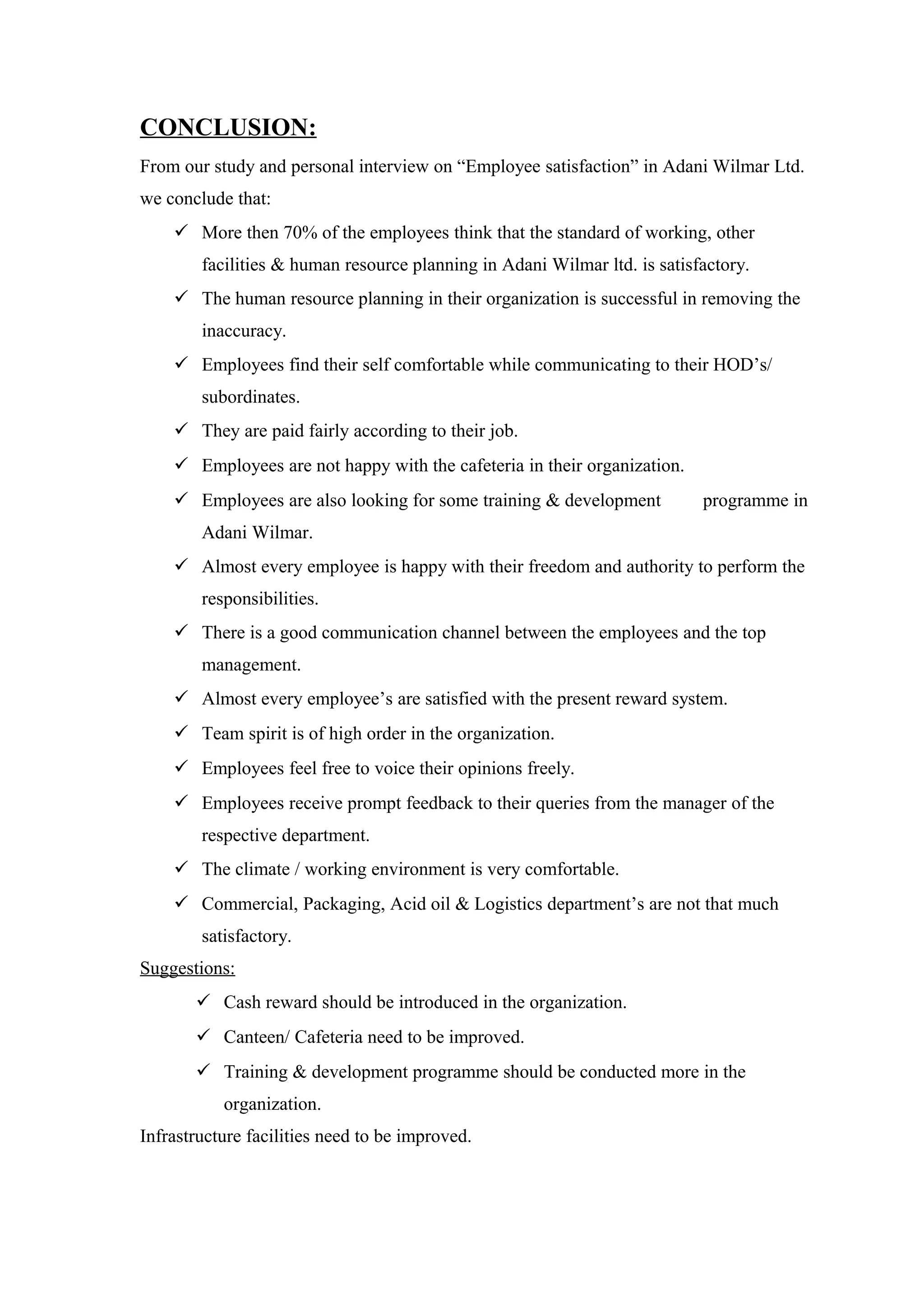 CONCLUSION:
From our study and personal interview on “Employee satisfaction” in Adani Wilmar Ltd.
we conclude that:
 More then 70% of the employees think that the standard of working, other
facilities & human resource planning in Adani Wilmar ltd. is satisfactory.
 The human resource planning in their organization is successful in removing the
inaccuracy.
 Employees find their self comfortable while communicating to their HOD’s/
subordinates.
 They are paid fairly according to their job.
 Employees are not happy with the cafeteria in their organization.
 Employees are also looking for some training & development programme in
Adani Wilmar.
 Almost every employee is happy with their freedom and authority to perform the
responsibilities.
 There is a good communication channel between the employees and the top
management.
 Almost every employee’s are satisfied with the present reward system.
 Team spirit is of high order in the organization.
 Employees feel free to voice their opinions freely.
 Employees receive prompt feedback to their queries from the manager of the
respective department.
 The climate / working environment is very comfortable.
 Commercial, Packaging, Acid oil & Logistics department’s are not that much
satisfactory.
Suggestions:
 Cash reward should be introduced in the organization.
 Canteen/ Cafeteria need to be improved.
 Training & development programme should be conducted more in the
organization.
Infrastructure facilities need to be improved.
 