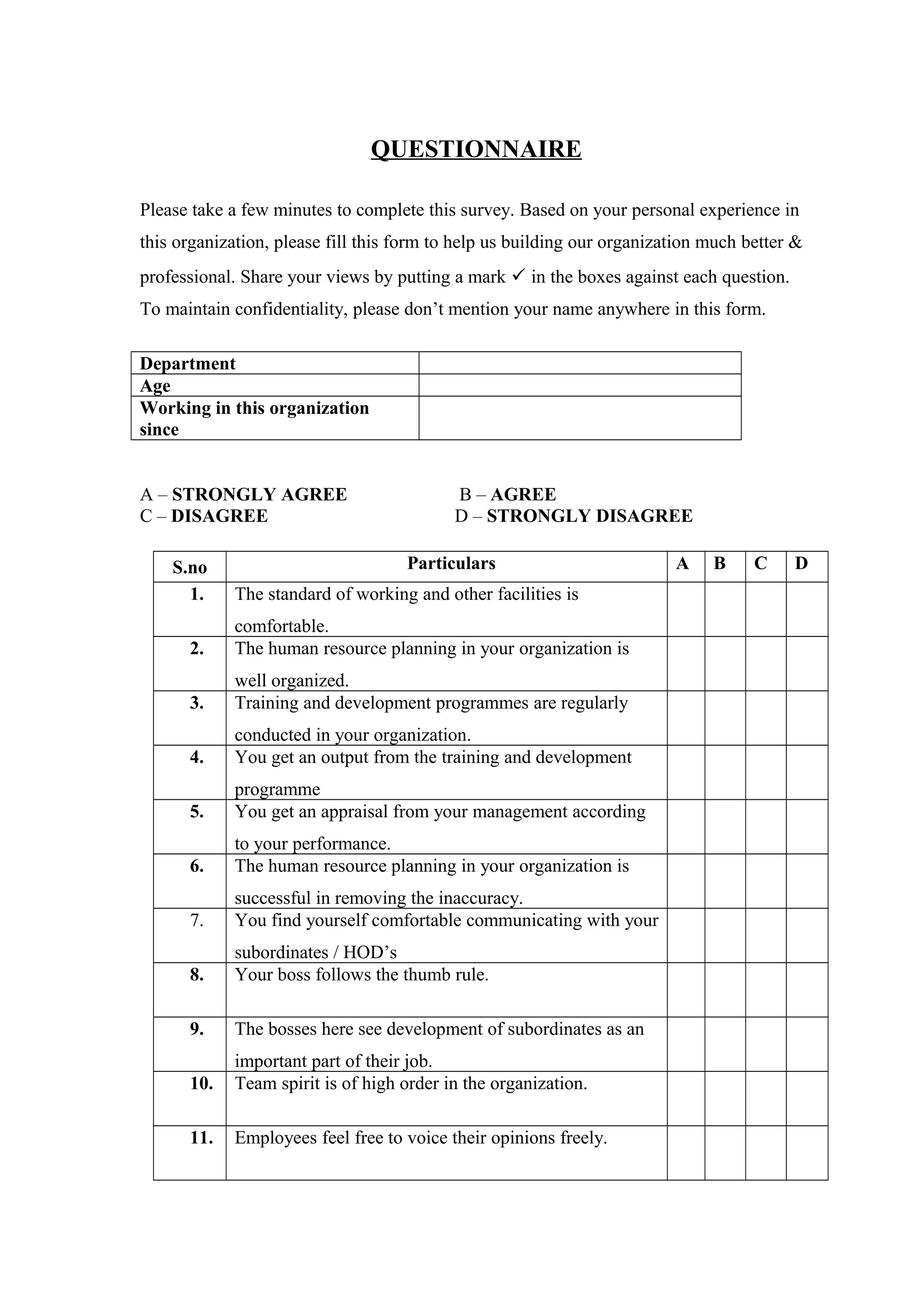 QUESTIONNAIRE
Please take a few minutes to complete this survey. Based on your personal experience in
this organization, please fill this form to help us building our organization much better &
professional. Share your views by putting a mark  in the boxes against each question.
To maintain confidentiality, please don’t mention your name anywhere in this form.
Department
Age
Working in this organization
since
A – STRONGLY AGREE B – AGREE
C – DISAGREE D – STRONGLY DISAGREE
S.no Particulars A B C D
1. The standard of working and other facilities is
comfortable.
2. The human resource planning in your organization is
well organized.
3. Training and development programmes are regularly
conducted in your organization.
4. You get an output from the training and development
programme
5. You get an appraisal from your management according
to your performance.
6. The human resource planning in your organization is
successful in removing the inaccuracy.
7. You find yourself comfortable communicating with your
subordinates / HOD’s
8. Your boss follows the thumb rule.
9. The bosses here see development of subordinates as an
important part of their job.
10. Team spirit is of high order in the organization.
11. Employees feel free to voice their opinions freely.
 