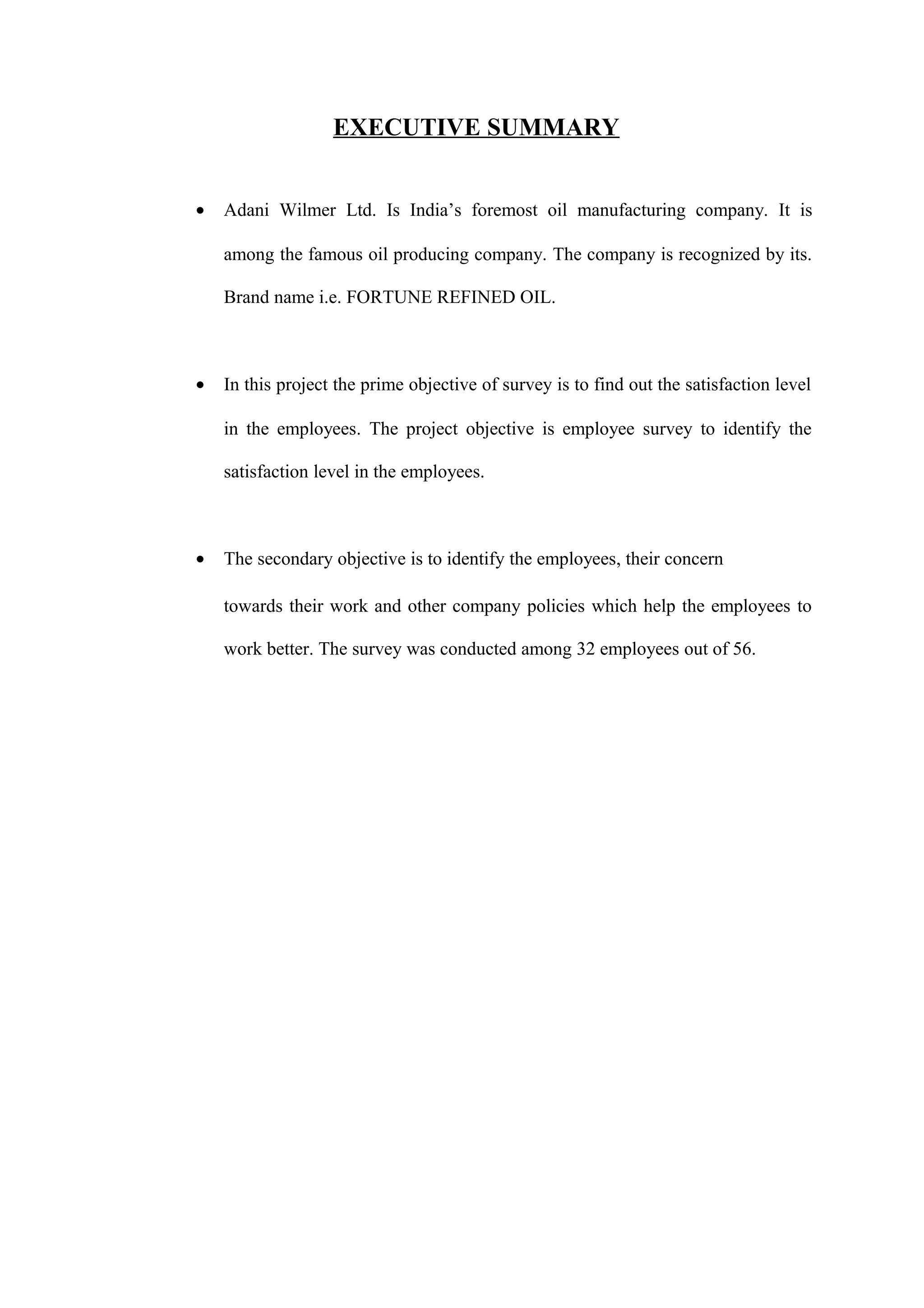 EXECUTIVE SUMMARY
• Adani Wilmer Ltd. Is India’s foremost oil manufacturing company. It is
among the famous oil producing company. The company is recognized by its.
Brand name i.e. FORTUNE REFINED OIL.
• In this project the prime objective of survey is to find out the satisfaction level
in the employees. The project objective is employee survey to identify the
satisfaction level in the employees.
• The secondary objective is to identify the employees, their concern
towards their work and other company policies which help the employees to
work better. The survey was conducted among 32 employees out of 56.
 
