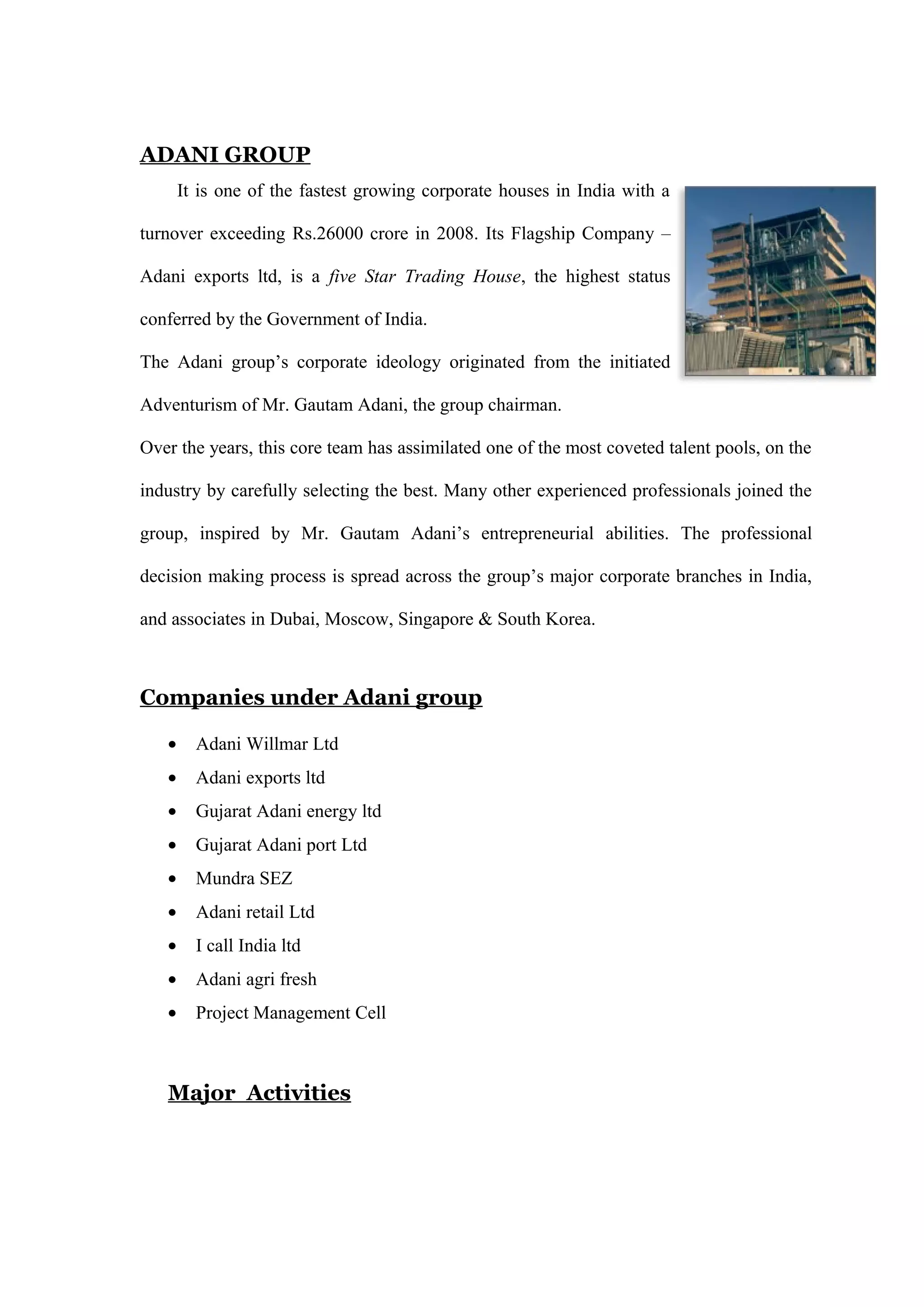 ADANI GROUP
It is one of the fastest growing corporate houses in India with a
turnover exceeding Rs.26000 crore in 2008. Its Flagship Company –
Adani exports ltd, is a five Star Trading House, the highest status
conferred by the Government of India.
The Adani group’s corporate ideology originated from the initiated
Adventurism of Mr. Gautam Adani, the group chairman.
Over the years, this core team has assimilated one of the most coveted talent pools, on the
industry by carefully selecting the best. Many other experienced professionals joined the
group, inspired by Mr. Gautam Adani’s entrepreneurial abilities. The professional
decision making process is spread across the group’s major corporate branches in India,
and associates in Dubai, Moscow, Singapore & South Korea.
Companies under Adani group
• Adani Willmar Ltd
• Adani exports ltd
• Gujarat Adani energy ltd
• Gujarat Adani port Ltd
• Mundra SEZ
• Adani retail Ltd
• I call India ltd
• Adani agri fresh
• Project Management Cell
Major Activities
 