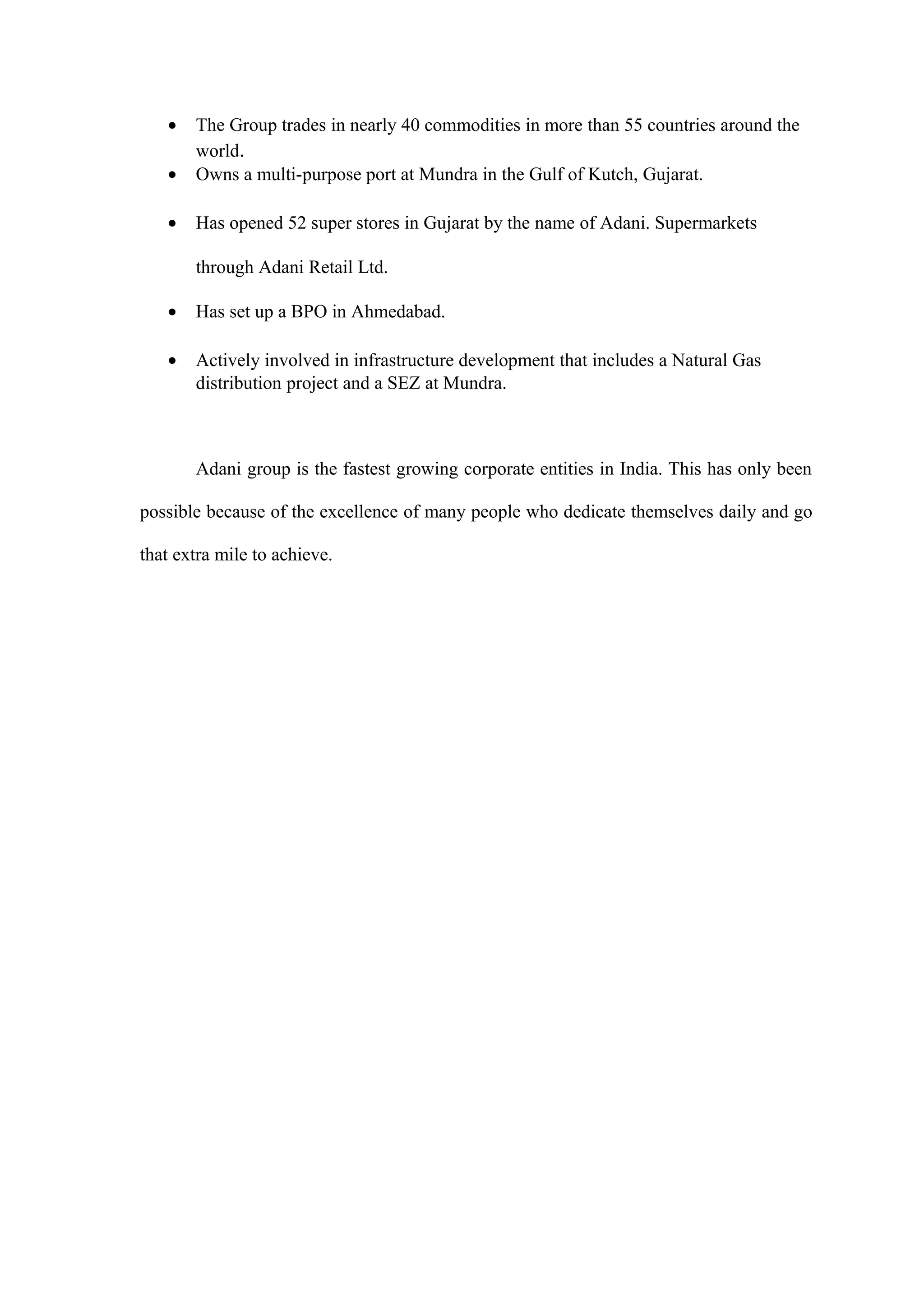 • The Group trades in nearly 40 commodities in more than 55 countries around the
world.
• Owns a multi-purpose port at Mundra in the Gulf of Kutch, Gujarat.
• Has opened 52 super stores in Gujarat by the name of Adani. Supermarkets
through Adani Retail Ltd.
• Has set up a BPO in Ahmedabad.
• Actively involved in infrastructure development that includes a Natural Gas
distribution project and a SEZ at Mundra.
Adani group is the fastest growing corporate entities in India. This has only been
possible because of the excellence of many people who dedicate themselves daily and go
that extra mile to achieve.
 