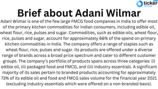 Brief about Adani Wilmar
Adani Wilmar is one of the few large FMCG food companies in India to offer most
of the primary kitchen commodities for Indian consumers, including edible oil,
wheat flour, rice, pulses and sugar. Commodities, such as edible oils, wheat flour,
rice, pulses and sugar, account for approximately 66% of the spend on primary
kitchen commodities in India. The company offers a range of staples such as
wheat flour, rice, pulses and sugar. Its products are offered under a diverse
range of brands across a broad price spectrum and cater to different customer
groups. The company’s portfolio of products spans across three categories: (i)
edible oil, (ii) packaged food and FMCG, and (iii) industry essentials. A significant
majority of its sales pertain to branded products accounting for approximately
73% of its edible oil and food and FMCG sales volume for the financial year 2021
(excluding industry essentials which were offered on a non-branded basis).
 