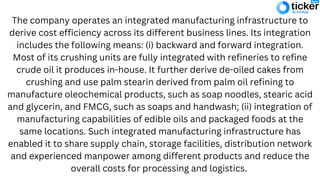 The company operates an integrated manufacturing infrastructure to
derive cost efficiency across its different business lines. Its integration
includes the following means: (i) backward and forward integration.
Most of its crushing units are fully integrated with refineries to refine
crude oil it produces in-house. It further derive de-oiled cakes from
crushing and use palm stearin derived from palm oil refining to
manufacture oleochemical products, such as soap noodles, stearic acid
and glycerin, and FMCG, such as soaps and handwash; (ii) integration of
manufacturing capabilities of edible oils and packaged foods at the
same locations. Such integrated manufacturing infrastructure has
enabled it to share supply chain, storage facilities, distribution network
and experienced manpower among different products and reduce the
overall costs for processing and logistics.
 