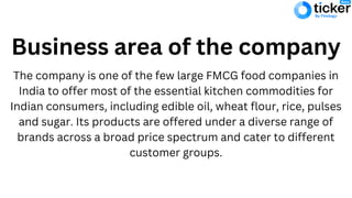 Business area of the company
The company is one of the few large FMCG food companies in
India to offer most of the essential kitchen commodities for
Indian consumers, including edible oil, wheat flour, rice, pulses
and sugar. Its products are offered under a diverse range of
brands across a broad price spectrum and cater to different
customer groups.
 